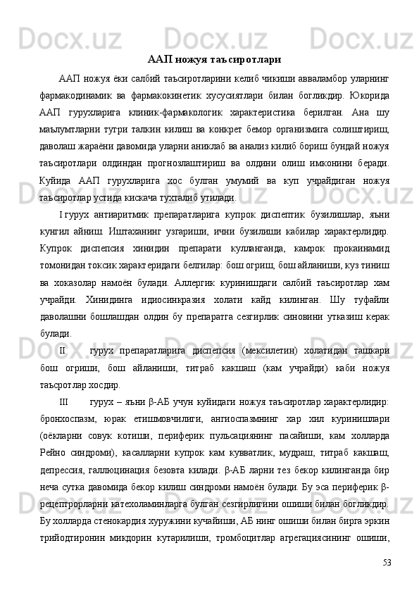 ААП ножуя таъсиротлари 
ААП ножуя ёки салбий таъсиротларини келиб чикиши авваламбор уларнинг
фармакодинамик   ва   фармакокинетик   хусусиятлари   билан   богликдир.   Юкорида
ААП   гурухларига   клиник-фармакологик   характеристика   берилган.   Ана   шу
маълумтларни   тугри   талкин   килиш   ва   конкрет   бемор   организмига   солиштириш,
даволаш жараёни давомида уларни аниклаб ва анализ килиб бориш бундай ножуя
таъсиротлари   олдиндан   прогнозлаштириш   ва   олдини   олиш   имконини   беради.
Куйида   ААП   гурухларига   хос   булган   умумий   ва   куп   учрайдиган   ножуя
таъсиротлар устида кискача тухталиб утилади. 
I гурух   антиаритмик   препаратларига   купрок   диспептик   бузилишлар,   яъни
кунгил   айниш.   Иштаханинг   узгариши,   ични   бузилиши   кабилар   характерлидир.
Купрок   диспепсия   хинидин   препарати   кулланганда,   камрок   прокаинамид
томонидан токсик характеридаги белгилар: бош огриш, бош айланиши, куз тиниш
ва   хоказолар   намоён   булади.   Аллергик   куринишдаги   салбий   таъсиротлар   хам
учрайди.   Хинидинга   идиосинкразия   холати   кайд   килинган.   Шу   туфайли
даволашни   бошлашдан   олдин   бу   препаратга   сезгирлик   синовини   утказиш   керак
булади. 
II гурух   препаратларига   диспепсия   (мексилетин)   холатидан   ташкари
бош   огриши,   бош   айланиши,   титраб   какшаш   (кам   учрайди)   каби   ножуя
таъсротлар хосдир. 
III гурух – яъни β-АБ учун куйидаги ножуя таъсиротлар характерлидир:
бронхоспазм,   юрак   етишмовчилиги,   ангиоспазмнинг   хар   хил   куринишлари
(оёкларни   совук   котиши,   периферик   пульсациянинг   пасайиши,   кам   холларда
Рейно   синдроми),   касалларни   купрок   кам   кувватлик,   мудраш,   титраб   какшаш,
депрессия,   галлюцинация   безовта   килади.   β-АБ   ларни   тез   бекор   килинганда   бир
неча сутка давомида бекор килиш синдроми намоён булади. Бу эса периферик β-
рецептрорларни катехоламинларга булган сезгирлигини ошиши билан богликдир.
Бу холларда стенокардия хуружини кучайиши, АБ нинг ошиши билан бирга эркин
трийодтиронин   микдорин   кутарилиши,   тромбоцитлар   агрегациясининг   ошиши,
  53 