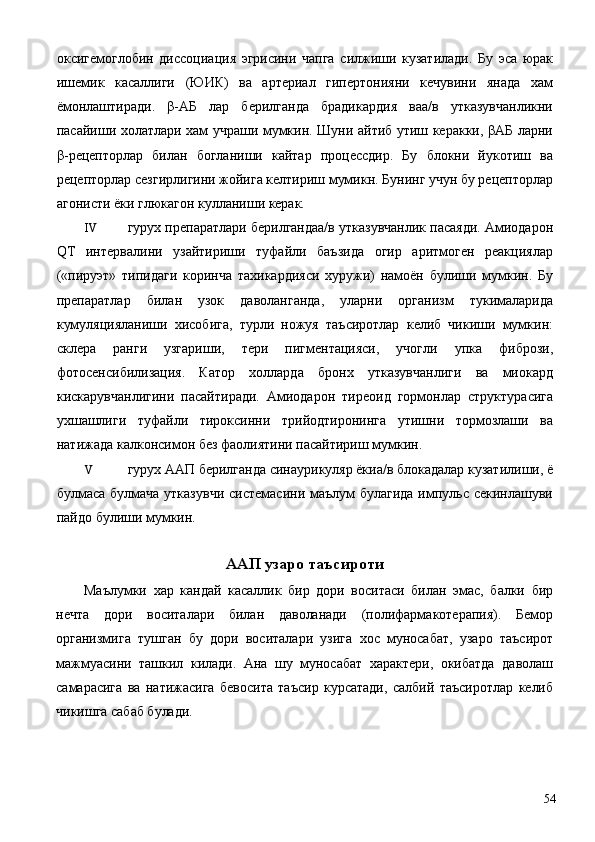 оксигемоглобин   диссоциация   эгрисини   чапга   силжиши   кузатилади.   Бу   эса   юрак
ишемик   касаллиги   (ЮИК)   ва   артериал   гипертонияни   кечувини   янада   хам
ёмонлаштиради.   β-АБ   лар   берилганда   брадикардия   ваа/в   утказувчанликни
пасайиши холатлари хам учраши мумкин. Шуни айтиб утиш керакки, βАБ ларни
β-рецепторлар   билан   богланиши   кайтар   процессдир.   Бу   блокни   йукотиш   ва
рецепторлар сезгирлигини жойига келтириш мумикн. Бунинг учун бу рецепторлар
агонисти ёки глюкагон кулланиши керак. 
IV гурух препаратлари берилгандаа/в утказувчанлик пасаяди. Амиодарон
QT   интервалини   узайтириши   туфайли   баъзида   огир   аритмоген   реакциялар
(«пируэт»   типидаги   коринча   тахикардияси   хуружи)   намоён   булиши   мумкин.   Бу
препаратлар   билан   узок   даволанганда,   уларни   организм   тукималарида
кумуляцияланиши   хисобига,   турли   ножуя   таъсиротлар   келиб   чикиши   мумкин:
склера   ранги   узгариши,   тери   пигментацияси,   учогли   упка   фибрози,
фотосенсибилизация.   Катор   холларда   бронх   утказувчанлиги   ва   миокард
кискарувчанлигини   пасайтиради.   Амиодарон   тиреоид   гормонлар   структурасига
ухшашлиги   туфайли   тироксинни   трийодтиронинга   утишни   тормозлаши   ва
натижада калконсимон без фаолиятини пасайтириш мумкин. 
V гурух ААП берилганда синаурикуляр ёкиа/в блокадалар кузатилиши, ё
булмаса булмача утказувчи  системасини маълум  булагида импульс секинлашуви
пайдо булиши мумкин. 
 
ААП узаро таъсироти 
Маълумки   хар   кандай   касаллик   бир   дори   воситаси   билан   эмас,   балки   бир
нечта   дори   воситалари   билан   даволанади   (полифармакотерапия).   Бемор
организмига   тушган   бу   дори   воситалари   узига   хос   муносабат,   узаро   таъсирот
мажмуасини   ташкил   килади.   Ана   шу   муносабат   характери,   окибатда   даволаш
самарасига   ва   натижасига   бевосита   таъсир   курсатади,   салбий   таъсиротлар   келиб
чикишга сабаб булади. 
  54 