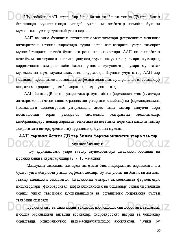 Шу   сабабли   ААП   ларни   бир-бири   билан   ва   бошка   тоифа   ДВлари   билан
биргаликда   кулланилганда   кандай   узаро   маносабатлар   намоён   булиши
мумкинлиги устида тухталиб утиш керак. 
ААП   ва   ритм   бузилиши   патогенетик   механизмлари   доирасининг   кенглиги
антиаритмик   терапия   жараёнида   турли   дори   воситаларини   узаро   таъсирот
муносабатларини   намоён   булишига   реал   шароит   яратади.   ААП   нинг   нисбатан
кенг булмаган терапевтик таъсир доираси, турли ножуя таъсиротлари, жумладан,
кардиотоксик   самараси   каби   баъзи   кушимча   хусусиятлари   узаро   муносабат
муаммосини   жуда   мухим   эканлигини   курсатади.   Шунинг   учун   катор   ААП   лар
(хинидин, прокаинамид, лидокаин, дифенилгидантоин, пропранолол ва бошкалар)
кондаги микдорини доимий назорати фонида кулланилади. 
ААП   бошка   ДВ   билан   узаро   таъсир   муносабати   фармакокинетик   (плазмада
антиаритмик  агентни  концнетрациясини   узгариши  хисобига)   ва  фармакодинамик
(плазмадаги   концентрация   узгармасдан,   аммо   икки   таъсир   килувчи   дори
воситасининг   юрак   утказувчи   системаси,   контрактил   механизмлар,
мембраналараро ионлар харакати, микёсида ва вегетатив нерв системасига таъсир
доирасидаги интерференцияси) куринишида булиши мумкин. 
ААП ларнинг бошка ДВ лар билан фармакокинетик узаро таъсир
муносабатлари.
  Бу   куринишдаги   узаро   таъсир   мунособатлари   лидокаин,   хинидин   ва
прокаинамидга характерлидир (8, 9, 10 – жадвал). 
Маълумки   лидокаин   жигарда   интенсив   биотансформация   даражасига   эга
булиб,   унга   «биринчи   утиш»   эффекти   хосдир.   Бу   эса   унинг   нисбатан   киска   вакт
таъсир   килишини   омиллайди.   Лидокаинни   жигарда   монооксидаза   ферментлари
индукторлари (фенобарбитал, дифенилгидантоин ва бошкалар) билан биргаликда
бериш,   унинг   таъсироти   кучсизланишига   ва   организмни   лидокаинга   булган
талабини оширади. 
Прокаинамид   ва   хинидинни   токсиклигини   ошиши   сийдикни   ацетазоламид,
ичишга   бериладиган   антацид   воситалар,   гидрокарбонат   натрий   ва   бошкалар
берилганда   ишкорланувчи   натижасидаузатилиши   аникланган.   Чунки   бу
  55