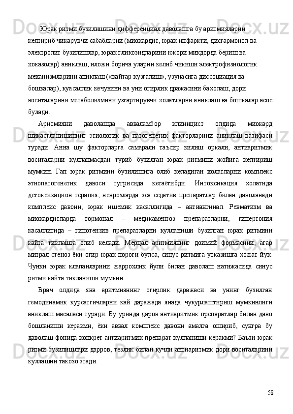 Юрак ритми бузилишини дифференциал даволашга бу аритмияларни 
келтириб чикарувчи сабабларни (миокардит, юрак инфаркти, дисгармонол ва 
электролит бузилишлар, юрак гликозидларини юкори микдорда бериш ва 
хоказолар) аниклаш, иложи борича уларни келиб чикиши электрофизиологик 
механизмларини аниклаш («кайтар кузгалиш», узунасига диссоциация ва 
бошкалар), куасаллик кечувини ва уни огирлик дражасини бахолаш, дори 
воситаларини метаболизмини узгартирувчи холатларни аниклаш ва бошкалар асос
булади. 
Аритмияни   даволашда   авваламбор   клиницист   олдида   миокард
шикастланишининг   этиологик   ва   патогенетик   факторларини   аниклаш   вазифаси
туради.   Анна   шу   факторларга   самарали   таъсир   килиш   оркали,   антиаритмик
воситаларни   кулланмасдан   туриб   бузилган   юрак   ритмини   жойига   келтириш
мумкин.   Гап   юрак   ритмини   бузилишига   олиб   келадиган   холатларни   комплекс
этиопатогенетик   давоси   тугрисида   кетаётибди.   Интоксикация   холатида
детоксикацион   терапия,   неврозларда   эса   седатив   препаратлар   билан   даволанади
комплекс   давони,   юрак   ишемик   касаллигида   –   антиангинал.   Ревматизм   ва
миокардитларда   гормонал   –   медикаментоз   препаратларни,   гипертония
касаллигида   –   гипотензив   препаратларни   кулланиши   бузилган   юрак   ритмини
кайта   тиклашга   олиб   келади.   Мерцал   аритмиянинг   доимий   формасини,   агар
митрал стеноз ёки огир юрак пороги булса, синус ритмига утказишга хожат йук.
Чунки   юрак   клапанларини   жаррохлик   йули   билан   даволаш   натижасида   синус
ритми кайта тикланиши мумкин. 
Врач   олдида   яна   аритмиянинг   огирлик   даражаси   ва   унинг   бузилган
гемодинамик   курсатгичларни   кай   даражада   янада   чукурлаштириш   мумкинлиги
аниклаш масаласи туради. Бу уринда даров антиаритмик препаратлар билан даво
бошланиши   керакми,   ёки   аввал   комплекс   давони   амалга   ошириб,   сунгра   бу
даволаш фонида конкрет антиаритмик препарат кулланиши керакми? Баъзи юрак
ритми бузилишлари дарров, тезлик билан кучли антиаритмик дори воситаларини
куллашни такозо этади. 
  58