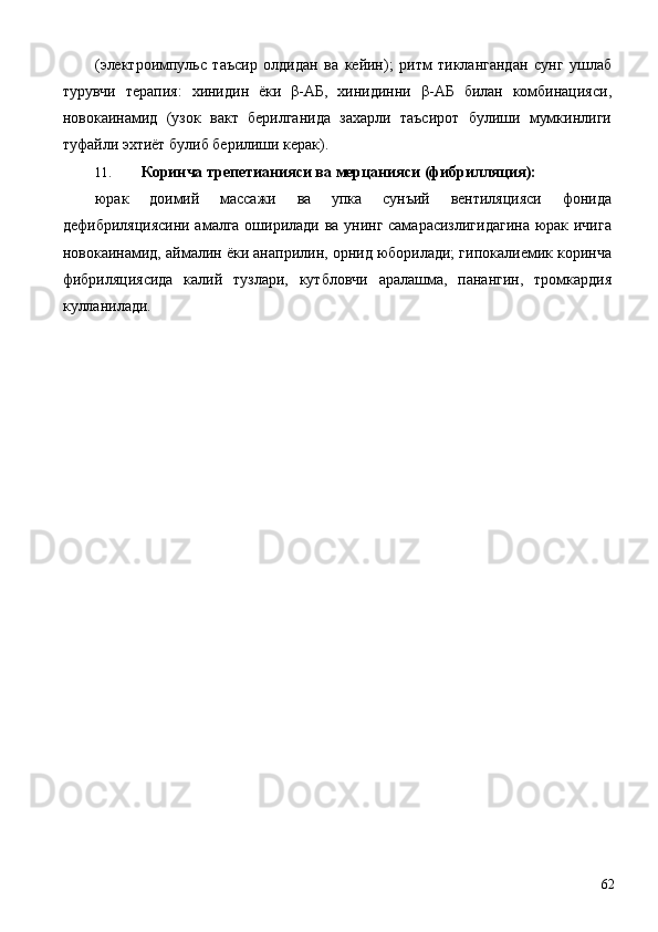 (электроимпульс   таъсир   олдидан   ва   кейин);   ритм   тиклангандан   сунг   ушлаб
турувчи   терапия:   хинидин   ёки   β-АБ,   хинидинни   β-АБ   билан   комбинацияси,
новокаинамид   (узок   вакт   берилганида   захарли   таъсирот   булиши   мумкинлиги
туфайли эхтиёт булиб берилиши керак). 
11. Коринча трепетианияси ва мерцанияси (фибрилляция): 
юрак   доимий   массажи   ва   упка   сунъий   вентиляцияси   фонида
дефибриляциясини амалга оширилади ва унинг самарасизлигидагина юрак ичига
новокаинамид, аймалин ёки анаприлин, орнид юборилади; гипокалиемик коринча
фибриляциясида   калий   тузлари,   кутбловчи   аралашма,   панангин,   тромкардия
кулланилади. 
 
  62 