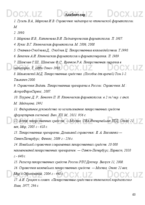  Адабиетлар 
1. Гусель В.А., Маркова И.В. Справочник педиатра по клинической фармакологии. 
М. 
2. 1990. 
3. Маркова И.В., Калиничева В.И. Педиатрическая фармакология. Л. 1987. 
4. Кукес В.Г. Клиническая фармакология. М. 2006, 2008 
5. Станева-Стойчева Д., Стойчев Ц. Лекарственные взаимодействия. Т.1990. 
6. Бекетов А.И. Клиническая фармакология и фармакотерапия. Л. 1989. 
7. Шамсиев С.Ш., Шамсиев Ф.С., Еренков Р.А. Лекарственная терапия в 
педиатрии. Т. «Ибн Сино» 1998. 
8. Машковский М.Д. Лекарственные средства. (Пособие для врачей) Том 1-2. 
Ташкент 2000. 
9. Справочник Видаль. Лекарственные препараты в России: Справочник. М.: 
АстраФармСервис, 2007. 
10. Лоуренс Д. Р., Бенитт П. Н. Клиническая фармакология: в 2 т./ пер. с англ. 
М.: Медицина, 1991 
11. Федеральное руководство по использованию лекарственных средств 
(формулярная система). Вып. XII. М., 2011. 956 с. 
12. Атлас лекарственных средств: — Москва, СИА Интернейшнл ЛТД., Оникс 21 
век, Мир, 2003 г.- 618 с. 
13. Лекарственные препараты. Домашний справочник: Е. А. Василенко — 
СанктПетербург, Феникс, 2009 г.- 256 с. 
14. Новейший справочник современных лекарственных средств. 10 000 
наименований лекарственных препаратов: — Санкт-Петербург, Харвест, 2010 
г.- 640 с. 
15. Регистр лекарственных средств России РЛС Доктор. Выпуск 11, 2008. 
16. Справочник важнейших лекарственных средств: — Москва, Оникс 21 век, 
Мир и Образование, 2004 г.- 448 с. 
17. А.И. Грицюк и соавт. «Лекарственные средства в клинической кардиологии» 
Киев, 1977, 296 с.  
  63 