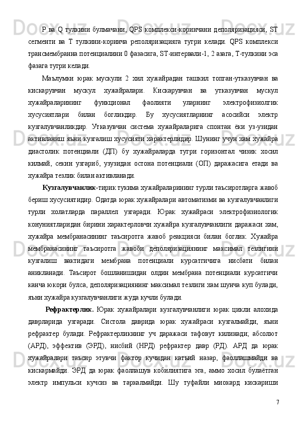 P   ва   Q   тулкини   булмачани,   QPS   комплекси-коринчани   деполяризацияси,   ST
сегменти   ва   Т   тулкини-коринча   реполяризацияга   тугри   келади.   QPS   комплекси
трансмембранна потенциалини 0 фазасига, ST-интервали-1, 2 азага, Т-тулкини эса
фазага тугри келади. 
Маълумки   юрак   мускули   2   хил   хужайрадан   ташкил   топган-утказувчан   ва
кискарувчан   мускул   хужайралари.   Кискарувчан   ва   утказувчан   мускул
хужайраларининг   функционал   фаолияти   уларнинг   электрофизиолгик
хусусиятлари   билан   богликдир.   Бу   хусусиятларнинг   асосийси   электр
кузгалувчанликдир.   Утказувчан   система   хужайраларига   спонтан   ёки   уз-узидан
активланиш яъни кузгалиш хусусияти характерлидир. Шунинг учун хам хужайра
диастолик   потенциали   (ДП)   бу   хужайраларда   тугри   горизонтал   чизик   хосил
килмай,   секин   узгариб,   узузидан   остона   потенциали   (ОП)   даражасига   етади   ва
хужайра тезлик билан активланади. 
Кузгалувчанлик- тирик тукима хужайраларининг турли таъсиротларга жавоб 
бериш хусусиятидир. Одатда юрак хужайралари автоматизми ва кузгалувчанлиги
турли   холатларда   параллел   узгаради.   Юрак   хужайраси   электрофизиологик
конуниятларидан бирини характерловчи  хужайра кузгалувчанлиги  даражаси хам,
хужайра   мембранасининг   таъсиротга   жавоб   реакцияси   билан   боглик.   Хужайра
мембранасининг   таъсиротга   жавоби   деполяризациянинг   максимал   тезлигини
кузгалиш   вактидаги   мембрана   потенциали   курсатгичига   нисбати   билан
аникланади.   Таъсирот   бошланишидан   олдин   мембрана   потенциали   курсатгичи
канча юкори булса, деполяризациянинг максимал тезлиги хам шунча куп булади,
яъни хужайра кузгалувчанлиги жуда кучли булади. 
  Рефрактерлик.   Юрак   хужайралари   кузгалувчанлиги   юрак   цикли   алохида
даврларида   узгаради.   Систола   даврида   юрак   хужайраси   кузгалмайди,   яъни
рефрактер   булади.   Рефрактерликнинг   уч   даражаси   тафовут   килинади;   абсолют
(АРД),   эффектив   (ЭРД),   нисбий   (НРД)   рефрактер   давр   (РД).   АРД   да   юрак
хужайралари   таъсир   этувчи   фактор   кучидан   катъий   назар,   фаоллашмайди   ва
кискармайди.   ЭРД   да   юрак   фаоллашув   кобилиятига   эга,   аммо   хосил   булаётган
электр   импульси   кучсиз   ва   таркалмайди.   Шу   туфайли   миокард   кискариши
  7 