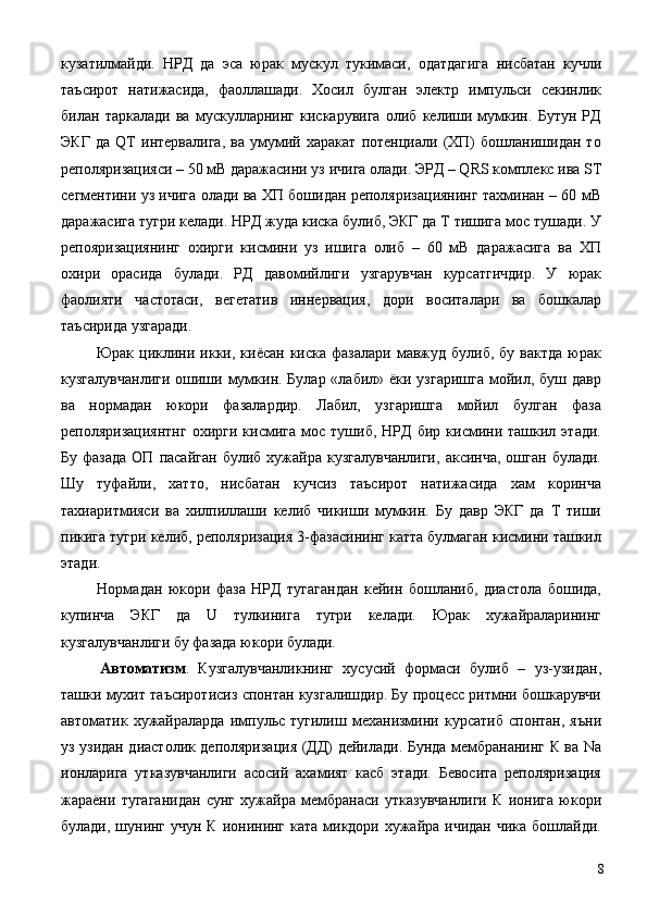 кузатилмайди.   НРД   да   эса   юрак   мускул   тукимаси,   одатдагига   нисбатан   кучли
таъсирот   натижасида,   фаоллашади.   Хосил   булган   электр   импульси   секинлик
билан   таркалади   ва   мускулларнинг   кискарувига   олиб   келиши   мумкин.   Бутун   РД
ЭКГ   да   QT   интервалига,   ва   умумий   харакат   потенциали   (ХП)   бошланишидан   то
реполяризацияси – 50 мВ даражасини уз ичига олади. ЭРД – QRS комплекс ива ST
сегментини уз ичига олади ва ХП бошидан реполяризациянинг тахминан – 60 мВ
даражасига тугри келади. НРД жуда киска булиб, ЭКГ да Т тишига мос тушади. У
репояризациянинг   охирги   кисмини   уз   ишига   олиб   –   60   мВ   даражасига   ва   ХП
охири   орасида   булади.   РД   давомийлиги   узгарувчан   курсатгичдир.   У   юрак
фаолияти   частотаси,   вегетатив   иннервация,   дори   воситалари   ва   бошкалар
таъсирида узгаради. 
  Юрак  циклини  икки, киёсан  киска  фазалари  мавжуд  булиб,  бу вактда   юрак
кузгалувчанлиги  ошиши мумкин. Булар «лабил» ёки узгаришга  мойил, буш давр
ва   нормадан   юкори   фазалардир.   Лабил,   узгаришга   мойил   булган   фаза
реполяризациянтнг   охирги  кисмига   мос  тушиб,   НРД   бир   кисмини   ташкил   этади.
Бу  фазада  ОП  пасайган  булиб  хужайра  кузгалувчанлиги,   аксинча,  ошган   булади.
Шу   туфайли,   хатто,   нисбатан   кучсиз   таъсирот   натижасида   хам   коринча
тахиаритмияси   ва   хилпиллаши   келиб   чикиши   мумкин.   Бу   давр   ЭКГ   да   Т   тиши
пикига тугри келиб, реполяризация 3-фазасининг катта булмаган кисмини ташкил
этади. 
  Нормадан   юкори   фаза   НРД   тугагандан   кейин   бошланиб,   диастола   бошида,
купинча   ЭКГ   да   U   тулкинига   тугри   келади.   Юрак   хужайраларининг
кузгалувчанлиги бу фазада юкори булади. 
  Автоматизм .   Кузгалувчанликнинг   хусусий   формаси   булиб   –   уз-узидан,
ташки мухит таъсиротисиз спонтан кузгалишдир. Бу процесс ритмни бошкарувчи
автоматик   хужайраларда   импульс   тугилиш   механизмини   курсатиб   спонтан,   яъни
уз узидан диастолик деполяризация (ДД) дейилади. Бунда мембрананинг К ва Na
ионларига   утказувчанлиги   асосий   ахамият   касб   этади.   Бевосита   реполяризация
жараёни   тугаганидан   сунг   хужайра   мембранаси   утказувчанлиги   К   ионига   юкори
булади, шунинг учун К ионининг ката микдори хужайра ичидан чика бошлайди.
  8