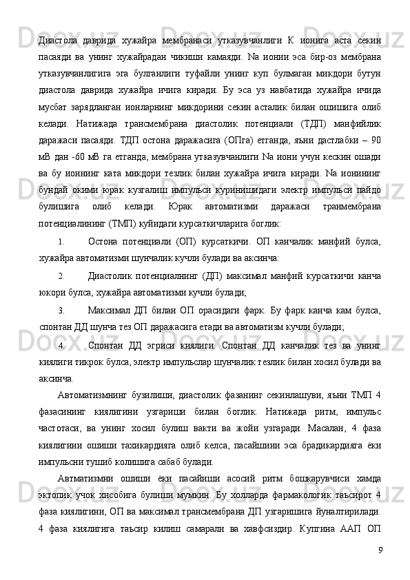 Диастола   даврида   хужайра   мембранаси   утказувчанлиги   К   ионига   аста   секин
пасаяди   ва   унинг   хужайрадан   чикиши   камаяди.   Na   ионии   эса   бир-оз   мембрана
утказувчанлигига   эга   булганлиги   туфайли   унинг   куп   булмаган   микдори   бутун
диастола   даврида   хужайра   ичига   киради.   Бу   эса   уз   навбатида   хужайра   ичида
мусбат   зарядланган   ионларнинг   микдорини   секин   асталик   билан   ошишига   олиб
келади.   Натижада   трансмембрана   диастолик   потенциали   (ТДП)   манфийлик
даражаси   пасаяди.   ТДП   остона   даражасига   (ОПга)   етганда,   яъни   дастлабки   –   90
мВ дан -60 мВ га етганда, мембрана утказувчанлиги Na иони учун кескин ошади
ва   бу   ионнинг   ката   микдори   тезлик   билан   хужайра   ичига   киради.   Na   ионининг
бундай   окими   юрак   кузгалиш   импульси   куринишидаги   электр   импульси   пайдо
булишига   олиб   келади.   Юрак   автоматизми   даражаси   транмембрана
потенциалининг (ТМП) куйидаги курсаткичларига боглик: 
1. Остона   потенциали   (ОП)   курсаткичи.   ОП   канчалик   манфий   булса,
хужайра автоматизми шунчалик кучли булади ва аксинча: 
2. Диастолик   потенциалнинг   (ДП)   максимал   манфий   курсаткичи   канча
юкори булса, хужайра автоматизми кучли булади; 
3. Максимал   ДП   билан   ОП   орасидаги   фарк.   Бу   фарк   канча   кам   булса,
спонтан ДД шунча тез ОП даражасига етади ва автоматизм кучли булади; 
4. Спонтан   ДД   эгриси   киялиги.   Спонтан   ДД   канчалик   тез   ва   унинг
киялиги тикрок булса, электр импульслар шунчалик тезлик билан хосил булади ва
аксинча. 
Автоматизмнинг   бузилиши,   диастолик   фазанинг   секинлашуви,   яъни   ТМП   4
фазасининг   киялигини   узгариши   билан   боглик.   Натижада   ритм,   импульс
частотаси,   ва   унинг   хосил   булиш   вакти   ва   жойи   узгаради.   Масалан,   4   фаза
киялигини   ошиши   тахикардияга   олиб   келса,   пасайшини   эса   брадикардияга   ёки
импульсни тушиб колишига сабаб булади. 
Автматизмни   ошиши   ёки   пасайиши   асосий   ритм   бошкарувчиси   хамда
эктопик   учок   хисобига   булиши   мумкин.   Бу   холларда   фармакологик   таъсирот   4
фаза киялигини, ОП ва максимал трансмембрана ДП узгаришига  йуналтирилади.
4   фаза   киялигига   таъсир   килиш   самарали   ва   хавфсиздир.   Купгина   ААП   ОП
  9 