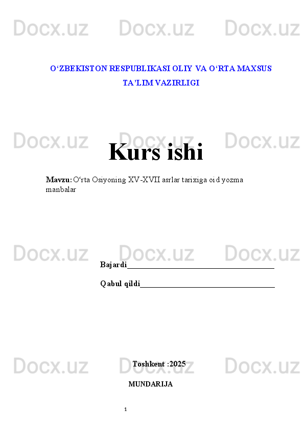 1O‘ZBEKISTON RESPUBLIKASI OLIY VA О‘RTA MAXSUS
TA’LIM VAZIRLIGI 
Kurs ishi 
Mavzu: O rta Osiyoning XV-XVII asrlar tarixiga oid yozma ʻ
manbalar
Bajardi____________________________________
Qabul qildi_________________________________
Toshkent :2025
MUNDARIJA  