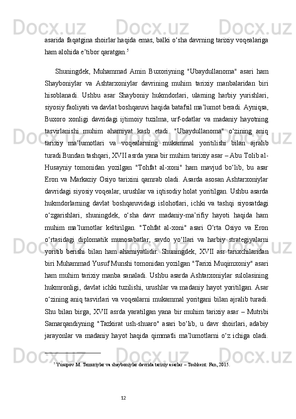 12asarida faqatgina shoirlar haqida emas, balki o‘sha davrning tarixiy voqealariga
ham alohida e’tibor qaratgan. 5
Shuningdek,   Muhammad   Amin   Buxoriyning   "Ubaydullanoma"   asari   ham
Shayboniylar   va   Ashtarxoniylar   davrining   muhim   tarixiy   manbalaridan   biri
hisoblanadi.   Ushbu   asar   Shayboniy   hukmdorlari,   ularning   harbiy   yurishlari,
siyosiy faoliyati va davlat boshqaruvi haqida batafsil ma’lumot beradi. Ayniqsa,
Buxoro   xonligi   davridagi   ijtimoiy   tuzilma,   urf-odatlar   va   madaniy   hayotning
tasvirlanishi   muhim   ahamiyat   kasb   etadi.   "Ubaydullanoma"   o‘zining   aniq
tarixiy   ma’lumotlari   va   voqealarning   mukammal   yoritilishi   bilan   ajralib
turadi.Bundan tashqari, XVII asrda yana bir muhim tarixiy asar – Abu Tolib al-
Husayniy   tomonidan   yozilgan   "Tohfat   al-xoni"   ham   mavjud   bo‘lib,   bu   asar
Eron   va   Markaziy   Osiyo   tarixini   qamrab   oladi.   Asarda   asosan   Ashtarxoniylar
davridagi siyosiy voqealar, urushlar va iqtisodiy holat yoritilgan. Ushbu asarda
hukmdorlarning   davlat   boshqaruvidagi   islohotlari,   ichki   va   tashqi   siyosatdagi
o‘zgarishlari,   shuningdek,   o‘sha   davr   madaniy-ma’rifiy   hayoti   haqida   ham
muhim   ma’lumotlar   keltirilgan.   "Tohfat   al-xoni"   asari   O‘rta   Osiyo   va   Eron
o‘rtasidagi   diplomatik   munosabatlar,   savdo   yo‘llari   va   harbiy   strategiyalarni
yoritib   berishi   bilan   ham   ahamiyatlidir.   Shuningdek,   XVII   asr   tarixchilaridan
biri Muhammad Yusuf Munshi tomonidan yozilgan "Tarixi Muqimxoniy" asari
ham muhim  tarixiy manba sanaladi.  Ushbu asarda Ashtarxoniylar sulolasining
hukmronligi, davlat ichki  tuzilishi, urushlar  va madaniy hayot  yoritilgan. Asar
o‘zining aniq tasvirlari  va voqealarni  mukammal yoritgani bilan ajralib turadi.
Shu   bilan   birga,   XVII   asrda   yaratilgan   yana   bir   muhim   tarixiy   asar   –   Mutribi
Samarqandiyning   "Tazkirat   ush-shuaro"   asari   bo‘lib,   u   davr   shoirlari,   adabiy
jarayonlar   va   madaniy   hayot   haqida   qimmatli   ma’lumotlarni   o‘z   ichiga   oladi.
5
  Yusupov M.  Temuriylar va shayboniylar davrida tarixiy asarlar  – Toshkent: Fan, 2015.