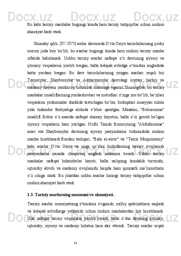 13Bu kabi tarixiy manbalar bugungi kunda ham tarixiy tadqiqotlar uchun muhim
ahamiyat kasb etadi.
Shunday qilib, XV-XVII asrlar davomida O‘rta Osiyo tarixchilarining ijodiy
merosi   juda   boy   bo‘lib,   bu   asarlar   bugungi   kunda   ham   muhim   tarixiy   manba
sifatida   baholanadi.   Ushbu   tarixiy   asarlar   nafaqat   o‘z   davrining   siyosiy   va
ijtimoiy   voqealarini   yoritib   bergan,   balki   kelajak   avlodga   o‘tmishni   anglashda
katta   yordam   bergan.   Bu   davr   tarixchilarining   yozgan   asarlari   orqali   biz
Temuriylar,   Shayboniylar   va   Ashtarxoniylar   davridagi   siyosiy,   harbiy   va
madaniy hayotni yaxshiroq tushunish imkoniga egamiz.Shuningdek, bu tarixiy
manbalar mualliflarining yondashuvlari va metodlari o‘ziga xos bo‘lib, ba’zilari
voqealarni   yodnomalar  shaklida  tasvirlagan  bo‘lsa,   boshqalari   muayyan  sulola
yoki   hukmdor   faoliyatiga   alohida   e’tibor   qaratgan.   Masalan,   "Boburnoma"
muallifi   Bobur   o‘z   asarida   nafaqat   shaxsiy   hayotini,   balki   o‘zi   guvoh   bo‘lgan
siyosiy   voqealarni   ham   yoritgan.   Hofiz   Tanish   Buxoriyning   "Abdullanoma"
asari   esa   Shayboniylar   davrining   siyosiy   jarayonlarini   tushunishda   muhim
manba   hisoblanadi.Bundan   tashqari,   "Bahr   al-asror"   va   "Tarixi   Muqimxoniy"
kabi   asarlar   O‘rta   Osiyo   va   unga   qo‘shni   hududlarning   tarixiy   rivojlanish
jarayonlarini   yanada   chuqurroq   anglash   imkonini   beradi.   Ushbu   tarixiy
manbalar   nafaqat   hukmdorlar   hayoti,   balki   xalqning   kundalik   turmushi,
iqtisodiy   ahvoli   va   madaniy   rivojlanishi   haqida   ham   qimmatli   ma’lumotlarni
o‘z   ichiga   oladi.   Bu   jihatdan   ushbu   asarlar   hozirgi   tarixiy   tadqiqotlar   uchun
muhim ahamiyat kasb etadi.
1.3. Tarixiy asarlarning mazmuni va ahamiyati .
Tarixiy   asarlar   insoniyatning   o'tmishini   o'rganish,   milliy   qadriyatlarni   saqlash
va   kelajak   avlodlarga   yetkazish   uchun   muhim   manbalardan   biri   hisoblanadi.
Ular   nafaqat   tarixiy   voqealarni   yoritib   beradi,   balki   o‘sha   davrning   ijtimoiy,
iqtisodiy,   siyosiy   va   madaniy   holatini   ham   aks   ettiradi.   Tarixiy   asarlar   orqali