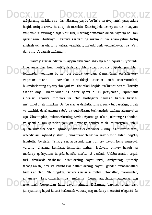 14xalqlarning shakllanishi, davlatlarning paydo bo‘lishi va rivojlanish jarayonlari
haqida aniq tasavvur hosil qilish mumkin. Shuningdek, tarixiy asarlar muayyan
xalq yoki shaxsning o‘ziga xosligini, ularning orzu-umidlari va hayotga bo‘lgan
qarashlarini   ifodalaydi.   Tarixiy   asarlarning   mazmuni   va   ahamiyatini   to‘liq
anglash   uchun  ularning  turlari,  vazifalari,  metodologik  yondashuvlari  va  ta’sir
doirasini o‘rganish muhimdir.
Tarixiy asarlar odatda muayyan davr yoki shaxsga oid voqealarni yoritadi.
Ular tarixchilar, hukmdorlar, davlat arboblari yoki bevosita voqealar guvohlari
tomonidan   yozilgan   bo‘lib,   o‘z   ichiga   quyidagi   elementlarni   oladi: Siyosiy
voqealar   tasviri   –   davlatlar   o‘rtasidagi   urushlar,   sulh   shartnomalari,
hukmdorlarning siyosiy faoliyati va islohotlari haqida ma’lumot beradi. Tarixiy
asarlar   orqali   hukmdorlarning   qaror   qabul   qilish   jarayonlari,   diplomatik
aloqalari,   siyosiy   ittifoqlari   va   ichki   boshqaruv   tizimlari   haqida   batafsil
ma’lumot olish mumkin. Ushbu asarlar davlatlarning siyosiy barqarorligi, urush
va   tinchlik   davrlarining   sabab   va   oqibatlarini   tushunishda   muhim   ahamiyatga
ega.   Shuningdek,   hukmdorlarning   davlat   siyosatiga   ta’siri,   ularning   islohotlari
va   qabul   qilgan   qarorlari   jamiyat   hayotiga   qanday   ta’sir   ko‘rsatganini   tahlil
qilish   imkonini   beradi.   Ijtimoiy   hayot   aks   ettirilishi   –   xalqning   turmush   tarzi,
urf-odatlari,   iqtisodiy   ahvoli,   hunarmandchilik   va   savdo-sotiq   bilan   bog‘liq
tafsilotlar   beriladi.   Tarixiy   asarlarda   xalqning   ijtimoiy   hayoti   keng   qamrovli
yoritilib,   ularning   kundalik   turmushi,   mehnat   faoliyati,   oilaviy   hayoti   va
madaniy   qadriyatlari   haqida   batafsil   ma’lumot   beriladi.   Ushbu   asarlar   orqali
turli   davrlarda   yashagan   odamlarning   hayot   tarzi,   jamiyatdagi   ijtimoiy
tabaqalanish,   boy   va   kambag‘al   qatlamlarning   hayoti,   gender   munosabatlari
ham   aks   etadi.   Shuningdek,   tarixiy   asarlarda   milliy   urf-odatlar,   marosimlar,
an’anaviy   kasb-hunarlar   va   mahalliy   hunarmandchilik   tarmoqlarining
rivojlanish   bosqichlari   ham   bayon   qilinadi.   Bularning   barchasi   o‘sha   davr
jamiyatining hayot tarzini tushunish va xalqning madaniy merosini o‘rganishda 