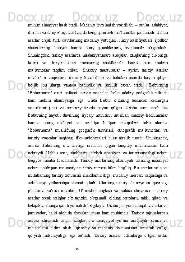 15muhim ahamiyat kasb etadi.   Madaniy rivojlanish yoritilishi   – san’at, adabiyot,
ilm-fan va diniy e’tiqodlar haqida keng qamrovli ma’lumotlar jamlanadi. Ushbu
asarlar   orqali   turli   davrlarning   madaniy   yutuqlari,   ilmiy   kashfiyotlari,   ijodkor
shaxslarning   faoliyati   hamda   diniy   qarashlarning   rivojlanishi   o‘rganiladi.
Shuningdek,   tarixiy   asarlarda   madaniyatlararo   aloqalar,   xalqlarning   bir-biriga
ta’siri   va   ilmiy-madaniy   merosning   shakllanishi   haqida   ham   muhim
ma’lumotlar   taqdim   etiladi.   Shaxsiy   taassurotlar   –   ayrim   tarixiy   asarlar
mualliflari   voqealarni   shaxsiy   kuzatishlari   va   baholari   asosida   bayon   qilgan
bo‘lib,   bu   ularga   yanada   badiiylik   va   jonlilik   baxsh   etadi.     Boburning
"Boburnoma"   asari   nafaqat   tarixiy   voqealar,   balki   adabiy   yodgorlik   sifatida
ham   muhim   ahamiyatga   ega.   Unda   Bobur   o‘zining   boshidan   kechirgan
voqealarni   jonli   va   samimiy   tarzda   bayon   qilgan.   Ushbu   asar   orqali   biz
Boburning   hayoti,   davrining   siyosiy   muhitini,   urushlar,   shaxsiy   kechinmalar
hamda   uning   adabiyot   va   san’atga   bo‘lgan   qiziqishini   bilib   olamiz.
"Boburnoma"   muallifning   geografik   tasvirlari,   etnografik   ma’lumotlari   va
tarixiy   voqealar   haqidagi   fikr-mulohazalari   bilan   ajralib   turadi.   Shuningdek,
asarda   Boburning   o‘z   davriga   nisbatan   qilgan   tanqidiy   mulohazalari   ham
uchraydi.   Ushbu   asar,   shubhasiz,   o‘zbek   adabiyoti   va   tarixshunosligi   uchun
beqiyos   manba   hisoblanadi.   Tarixiy   asarlarning   ahamiyati   ularning   insoniyat
uchun   qoldirgan   ma’naviy   va   ilmiy   merosi   bilan   bog‘liq.   Bu   asarlar   xalq   va
millatlarning  tarixiy  xotirasini   shakllantirishga,  madaniy  merosni  saqlashga   va
avlodlarga   yetkazishga   xizmat   qiladi.   Ularning   asosiy   ahamiyatini   quyidagi
jihatlarda   ko‘rish   mumkin:   O‘tmishni   anglash   va   xulosa   chiqarish   –   tarixiy
asarlar   orqali   xalqlar   o‘z   tarixini   o‘rganadi,   oldingi   xatolarni   tahlil   qiladi   va
kelajakda shunga qarab yo‘nalish belgilaydi. Ushbu jarayon nafaqat davlatlar va
jamiyatlar,   balki   alohida   shaxslar   uchun   ham   muhimdir.   Tarixiy   tajribalardan
xulosa   chiqarish   orqali   xalqlar   o‘z   taraqqiyot   yo‘lini   aniqlaydi,   urush   va
mojarolarni   oldini   olish,   iqtisodiy   va   madaniy   rivojlanishni   samarali   yo‘lga
qo‘yish   imkoniyatiga   ega   bo‘ladi.   Tarixiy   asarlar   odamlarga   o‘tgan   asrlar 