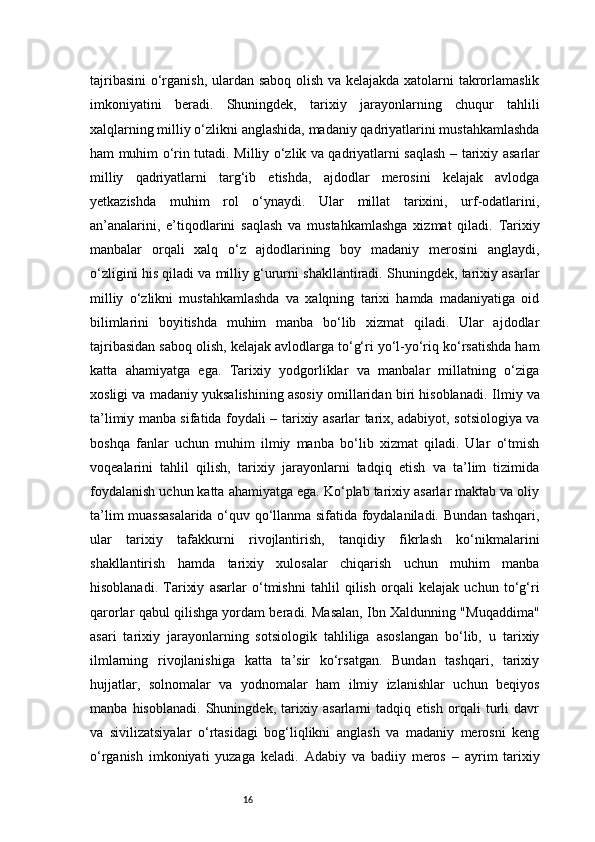 16tajribasini  o‘rganish, ulardan saboq olish va kelajakda xatolarni takrorlamaslik
imkoniyatini   beradi.   Shuningdek,   tarixiy   jarayonlarning   chuqur   tahlili
xalqlarning milliy o‘zlikni anglashida, madaniy qadriyatlarini mustahkamlashda
ham muhim o‘rin tutadi.   Milliy o‘zlik va qadriyatlarni saqlash   – tarixiy asarlar
milliy   qadriyatlarni   targ‘ib   etishda,   ajdodlar   merosini   kelajak   avlodga
yetkazishda   muhim   rol   o‘ynaydi.   Ular   millat   tarixini,   urf-odatlarini,
an’analarini,   e’tiqodlarini   saqlash   va   mustahkamlashga   xizmat   qiladi.   Tarixiy
manbalar   orqali   xalq   o‘z   ajdodlarining   boy   madaniy   merosini   anglaydi,
o‘zligini his qiladi va milliy g‘ururni shakllantiradi. Shuningdek, tarixiy asarlar
milliy   o‘zlikni   mustahkamlashda   va   xalqning   tarixi   hamda   madaniyatiga   oid
bilimlarini   boyitishda   muhim   manba   bo‘lib   xizmat   qiladi.   Ular   ajdodlar
tajribasidan saboq olish, kelajak avlodlarga to‘g‘ri yo‘l-yo‘riq ko‘rsatishda ham
katta   ahamiyatga   ega.   Tarixiy   yodgorliklar   va   manbalar   millatning   o‘ziga
xosligi va madaniy yuksalishining asosiy omillaridan biri hisoblanadi.   Ilmiy va
ta’limiy manba sifatida foydali   – tarixiy asarlar tarix, adabiyot, sotsiologiya va
boshqa   fanlar   uchun   muhim   ilmiy   manba   bo‘lib   xizmat   qiladi.   Ular   o‘tmish
voqealarini   tahlil   qilish,   tarixiy   jarayonlarni   tadqiq   etish   va   ta’lim   tizimida
foydalanish uchun katta ahamiyatga ega. Ko‘plab tarixiy asarlar maktab va oliy
ta’lim muassasalarida o‘quv qo‘llanma sifatida foydalaniladi. Bundan tashqari,
ular   tarixiy   tafakkurni   rivojlantirish,   tanqidiy   fikrlash   ko‘nikmalarini
shakllantirish   hamda   tarixiy   xulosalar   chiqarish   uchun   muhim   manba
hisoblanadi.   Tarixiy   asarlar   o‘tmishni   tahlil   qilish   orqali   kelajak   uchun   to‘g‘ri
qarorlar qabul qilishga yordam beradi. Masalan, Ibn Xaldunning "Muqaddima"
asari   tarixiy   jarayonlarning   sotsiologik   tahliliga   asoslangan   bo‘lib,   u   tarixiy
ilmlarning   rivojlanishiga   katta   ta’sir   ko‘rsatgan.   Bundan   tashqari,   tarixiy
hujjatlar,   solnomalar   va   yodnomalar   ham   ilmiy   izlanishlar   uchun   beqiyos
manba   hisoblanadi.   Shuningdek,   tarixiy   asarlarni   tadqiq   etish   orqali   turli   davr
va   sivilizatsiyalar   o‘rtasidagi   bog‘liqlikni   anglash   va   madaniy   merosni   keng
o‘rganish   imkoniyati   yuzaga   keladi.   Adabiy   va   badiiy   meros   –   ayrim   tarixiy