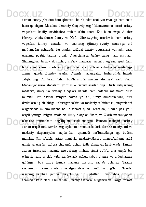 17asarlar   badiiy   jihatdan   ham   qimmatli   bo‘lib,   ular   adabiyot   rivojiga   ham   katta
hissa   qo‘shgan.   Masalan,   Nizomiy   Ganjaviyning   "Iskandarnoma"   asari   tarixiy
voqealarni   badiiy   tasvirlashda   muhim   o‘rin   tutadi.   Shu   bilan   birga,   Alisher
Navoiy,   Abdurahmon   Jomiy   va   Hofiz   Sheroziyning   asarlarida   ham   tarixiy
voqealar,   tarixiy   shaxslar   va   davrning   ijtimoiy-siyosiy   muhitiga   oid
ma’lumotlar   uchraydi.   Bu   asarlar   nafaqat   tarixiy   voqealarni   yoritadi,   balki
ularning   poetik   talqini   orqali   o‘quvchilarga   badiiy   zavq   ham   ulashadi.
Shuningdek,   tarixiy   dostonlar,   she’riy   manbalar   va   xalq   og‘zaki   ijodi   ham
tarixiy   voqealarning   adabiy   yodgorliklar   orqali   kelajak   avlodga   yetkazilishiga
xizmat   qiladi.   Bunday   asarlar   o‘tmish   madaniyatini   tushunishda   hamda
xalqlarning   o‘z   tarixi   bilan   bog‘lanishida   muhim   ahamiyat   kasb   etadi.
Madaniyatlararo   aloqalarni   yoritish   –   tarixiy   asarlar   orqali   turli   xalqlarning
madaniy,   ilmiy   va   siyosiy   aloqalari   haqida   ham   batafsil   ma’lumot   olish
mumkin.   Bu   asarlar   xalqaro   savdo   yo‘llari,   ilmiy   almashinuvlar,   turli
davlatlarning   bir-biriga   ko‘rsatgan   ta’siri   va   madaniy   ta’sirlanish   jarayonlarini
o‘rganishda   muhim   manba   bo‘lib   xizmat   qiladi.   Masalan,   Buyuk   Ipak   yo‘li
orqali   yuzaga   kelgan   savdo   va   ilmiy   aloqalar   Sharq   va   G‘arb   madaniyatlari
o‘rtasida   mustahkam   bog‘liqlikni   shakllantirgan.   Bundan   tashqari,   tarixiy
asarlar orqali turli davrlarning diplomatik munosabatlari, elchilik missiyalari va
madaniy   ekspansiyalar   haqida   ham   qimmatli   ma’lumotlarga   ega   bo‘lish
mumkin.   Shu   sababli,   tarixiy   manbalar   madaniyatlararo   munosabatlarni   tahlil
qilish   va   ulardan   xulosa   chiqarish   uchun   katta   ahamiyat   kasb   etadi.   Tarixiy
asarlar   insoniyat   madaniy   merosining   muhim   qismi   bo‘lib,   ular   orqali   biz
o‘tmishimizni   anglab   yetamiz,   kelajak   uchun   saboq   olamiz   va   ajdodlarimiz
qoldirgan   boy   ilmiy   hamda   madaniy   merosni   saqlab   qolamiz.   Tarixiy
asarlarning   mazmuni   ularni   yaratgan   davr   va   muallifga   bog‘liq   bo‘lsa-da,
ularning   barchasi   jamiyat   hayotining   turli   jihatlarini   yoritishda   beqiyos
ahamiyat   kasb   etadi.   Shu   sababli,   tarixiy   asarlarni   o‘rganish   va   ularga   hurmat