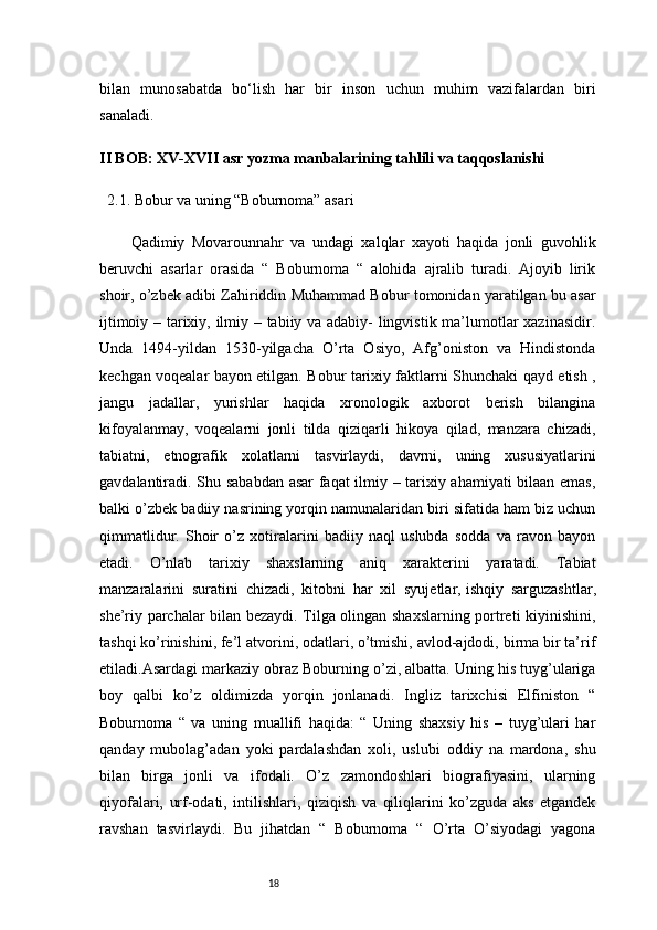 18bilan   munosabatda   bo‘lish   har   bir   inson   uchun   muhim   vazifalardan   biri
sanaladi.
II BOB: XV-XVII asr yozma manbalarining tahlili va taqqoslanishi
2.1. Bobur va uning “Boburnoma” asari
Qadimiy   Movarounnahr   va   undagi   xalqlar   xayoti   haqida   jonli   guvohlik
beruvchi   asarlar   orasida   “   Boburnoma   “   alohida   ajralib   turadi.   Ajoyib   lirik
shoir, o’zbek adibi Zahiriddin Muhammad Bobur tomonidan yaratilgan bu asar
ijtimoiy – tarixiy, ilmiy – tabiiy va adabiy- lingvistik ma’lumotlar xazinasidir.
Unda   1494-yildan   1530-yilgacha   O’rta   Osiyo,   Afg’oniston   va   Hindistonda
kechgan voqealar bayon etilgan. Bobur tarixiy faktlarni Shunchaki qayd etish ,
jangu   jadallar,   yurishlar   haqida   xronologik   axborot   berish   bilangina
kifoyalanmay,   voqealarni   jonli   tilda   qiziqarli   hikoya   qilad,   manzara   chizadi,
tabiatni,   etnografik   xolatlarni   tasvirlaydi,   davrni,   uning   xususiyatlarini
gavdalantiradi. Shu sababdan asar faqat ilmiy – tarixiy ahamiyati bilaan emas,
balki o’zbek badiiy nasrining yorqin namunalaridan biri sifatida ham biz uchun
qimmatlidur.   Shoir   o’z   xotiralarini   badiiy   naql   uslubda   sodda   va   ravon   bayon
etadi.   O’nlab   tarixiy   shaxslarning   aniq   xarakterini   yaratadi.   Tabiat
manzaralarini   suratini   chizadi,   kitobni   har   xil   syujetlar,   ishqiy   sarguzashtlar,
she’riy parchalar bilan bezaydi. Tilga olingan shaxslarning portreti kiyinishini,
tashqi ko’rinishini, fe’l atvorini, odatlari, o’tmishi, avlod-ajdodi, birma bir ta’rif
etiladi.Asardagi markaziy obraz Boburning o’zi, albatta. Uning his tuyg’ulariga
boy   qalbi   ko’z   oldimizda   yorqin   jonlanadi.   Ingliz   tarixchisi   Elfiniston   “
Boburnoma   “   va   uning   muallifi   haqida:   “   Uning   shaxsiy   his   –   tuyg’ulari   har
qanday   mubolag’adan   yoki   pardalashdan   xoli,   uslubi   oddiy   na   mardona,   shu
bilan   birga   jonli   va   ifodali.   O’z   zamondoshlari   biografiyasini,   ularning
qiyofalari,   urf-odati,   intilishlari,   qiziqish   va   qiliqlarini   ko’zguda   aks   etgandek
ravshan   tasvirlaydi.   Bu   jihatdan   “   Boburnoma   “   O’rta   O’siyodagi   yagona 