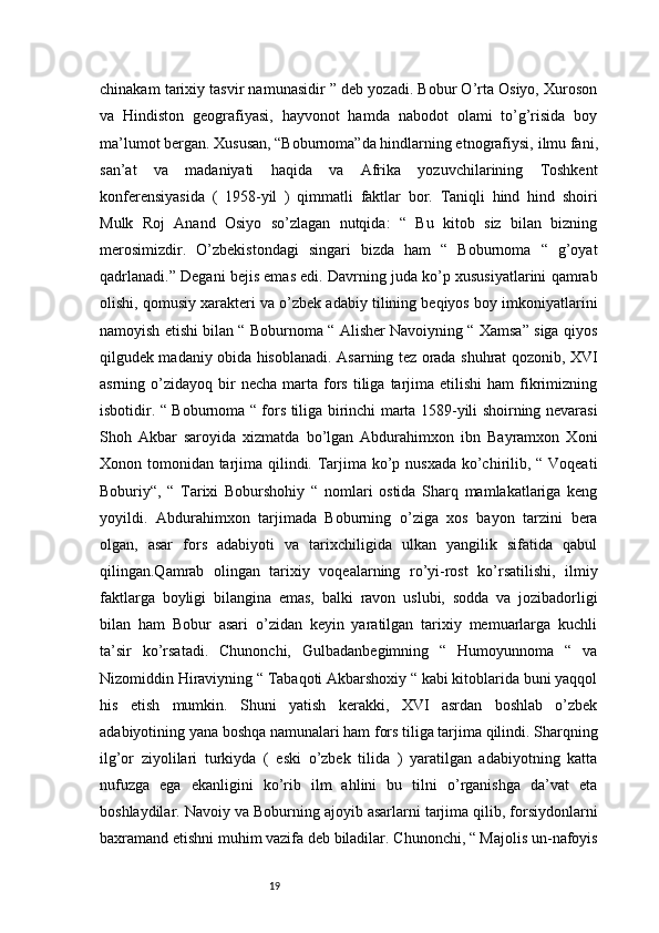 19chinakam tarixiy tasvir namunasidir ” deb yozadi. Bobur O’rta Osiyo, Xuroson
va   Hindiston   geografiyasi,   hayvonot   hamda   nabodot   olami   to’g’risida   boy
ma’lumot bergan. Xususan, “Boburnoma”da hindlarning etnografiysi,   ilmu fani,
san’at   va   madaniyati   haqida   va   Afrika   yozuvchilarining   Toshkent
konferensiyasida   (   1958-yil   )   qimmatli   faktlar   bor.   Taniqli   hind   hind   shoiri
Mulk   Roj   Anand   Osiyo   so’zlagan   nutqida:   “   Bu   kitob   siz   bilan   bizning
merosimizdir.   O’zbekistondagi   singari   bizda   ham   “   Boburnoma   “   g’oyat
qadrlanadi.” Degani bejis emas edi. Davrning juda ko’p xususiyatlarini qamrab
olishi, qomusiy xarakteri va o’zbek adabiy tilining beqiyos boy imkoniyatlarini
namoyish etishi bilan “ Boburnoma “ Alisher Navoiyning “ Xamsa” siga qiyos
qilgudek madaniy obida hisoblanadi. Asarning tez orada shuhrat qozonib, XVI
asrning  o’zidayoq  bir  necha   marta   fors  tiliga  tarjima   etilishi   ham   fikrimizning
isbotidir. “ Boburnoma “ fors tiliga birinchi marta 1589-yili shoirning nevarasi
Shoh   Akbar   saroyida   xizmatda   bo’lgan   Abdurahimxon   ibn   Bayramxon   Xoni
Xonon tomonidan tarjima qilindi. Tarjima ko’p nusxada ko’chirilib, “ Voqeati
Boburiy“,   “   Tarixi   Boburshohiy   “   nomlari   ostida   Sharq   mamlakatlariga   keng
yoyildi.   Abdurahimxon   tarjimada   Boburning   o’ziga   xos   bayon   tarzini   bera
olgan,   asar   fors   adabiyoti   va   tarixchiligida   ulkan   yangilik   sifatida   qabul
qilingan.Qamrab   olingan   tarixiy   voqealarning   ro’yi-rost   ko’rsatilishi,   ilmiy
faktlarga   boyligi   bilangina   emas,   balki   ravon   uslubi,   sodda   va   jozibadorligi
bilan   ham   Bobur   asari   o’zidan   keyin   yaratilgan   tarixiy   memuarlarga   kuchli
ta’sir   ko’rsatadi.   Chunonchi,   Gulbadanbegimning   “   Humoyunnoma   “   va
Nizomiddin Hiraviyning “ Tabaqoti Akbarshoxiy “ kabi kitoblarida buni yaqqol
his   etish   mumkin.   Shuni   yatish   kerakki,   XVI   asrdan   boshlab   o’zbek
adabiyotining yana boshqa namunalari ham fors tiliga tarjima qilindi. Sharqning
ilg’or   ziyolilari   turkiyda   (   eski   o’zbek   tilida   )   yaratilgan   adabiyotning   katta
nufuzga   ega   ekanligini   ko’rib   ilm   ahlini   bu   tilni   o’rganishga   da’vat   eta
boshlaydilar. Navoiy va Boburning ajoyib asarlarni tarjima qilib, forsiydonlarni
baxramand etishni muhim vazifa deb biladilar. Chunonchi, “ Majolis un-nafoyis