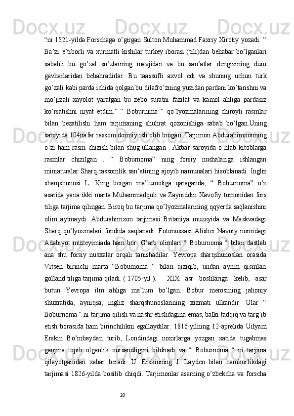 20“ni 1521-yilda Forschaga o’girgan Sulton Muhammad Faxriy Xirotiy yozadi: “
Ba’zi   e’tiborli   va   xurmatli   kishilar   turkey   iborasi   (tili)dan   behabar   bo’lganlari
sababli   bu   go’zal   so’zlarning   mavjidan   va   bu   san’atlar   dengizining   duru
gavharlaridan   bebahradirlar.   Bu   taassufli   axvol   edi   va   shuning   uchun   turk
go’zali kabi parda ichida qolgan bu dilafro’zning yuzidan pardani ko’tarishni va
mo’jizali   xayolot   yaratgan   bu   zebo   suratni   fazilat   va   kamol   ahliga   pardasiz
ko’rsatishni   niyat   etdim.”   “   Boburnima   “   qo’lyozmalarining   chiroyli   rasmlar
bilan   bezatilishi   ham   tarjimaning   shuhrat   qozonishiga   sabab   bo’lgan.Uning
saroyida 104nafar rassom doimiy ish olib brogan. Tarjimon Abdurahimxonning
o’zi   ham   rasm   chizish   bilan   shug’ullangan   .   Akbar   saroyida   o’nlab   kitoblarga
rasmlar   chizilgan   .   “   Boburnoma”   ning   forsiy   nushalariga   ishlangan
miniaturalar  Sharq rassomlik  san’atining ajoyib namunalari  hisoblanadi. Ingliz
sharqshunosi   L.   King   bergan   ma’lumotiga   qaraganda,   “   Boburnoma”   o’z
asarida yana ikki marta Muhammadquli  va Zayniddin Xavofiy tomonidan fors
tiliga tarjima qilingan. Biroq bu tarjima qo’lyozmalarining qqyerda saqlanishini
olim   aytmaydi.   Abdurahimxon   tarjimasi   Britaniya   muzeyida   va   Maskvadagi
Sharq   qo’lyozmalari   fondida   saqlanadi.   Fotonusxasi   Alisher   Navoiy   nomidagi
Adabiyot   muzeyimiada   ham   bor.   G’arb   olimlari   “   Boburnoma   “   bilan   dastlab
ana   shu   forsiy   nusxalar   orqali   tanishadilar.   Yevropa   sharqshunoslari   orasida
Vitsen   birinchi   marta   “Boburnoma   “   bilan   qiziqib,   undan   ayrim   qismlari
golland tiliga tarjima qiladi. ( 1705-yil ). XIX   asr   boshlariga   kelib,   asar
butun   Yevropa   ilm   ahliga   ma’lum   bo’lgan.   Bobur   merosining   jahoniy
shuxratida,   ayniqsa,   ingliz   sharqshunoslarining   xizmati   ulkandir.   Ular   “
Boburnoma “ ni tarjima qilish va nashr etishdagina emas, balki tadqiq va targ’ib
etish  borasida   ham   birinchilikni   egallaydilar.  1816-yilning  12-aprelida  Uilyam
Erskin   Bo’mbaydan   turib,   Londindagi   nozirlarga   yozgan   xatida   tugabmas
ganjina   topib   olganlik   xursandligini   bildiradi   va   “   Boburnoma   “   ni   tarjima
qilayotganidan   xabar   beradi.   U.   Erskinning   J.   Layden   bilan   hamkorlikdagi
tarjimasi 1826-yilda bosilib chiqdi. Tarjimonlar asarning o’zbekcha va forscha 