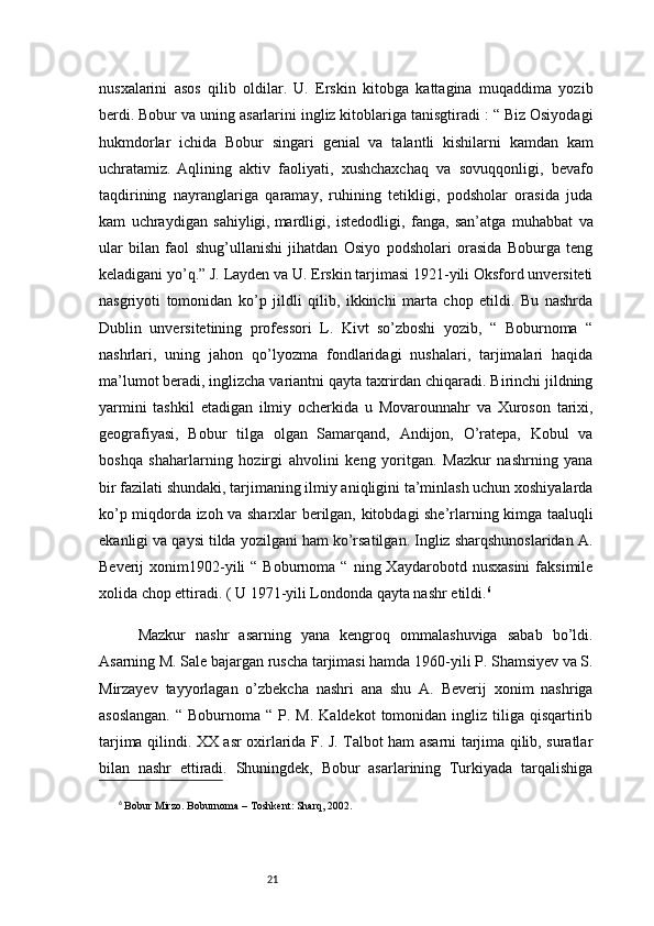 21nusxalarini   asos   qilib   oldilar.   U.   Erskin   kitobga   kattagina   muqaddima   yozib
berdi. Bobur va uning asarlarini ingliz kitoblariga tanisgtiradi : “ Biz Osiyodagi
hukmdorlar   ichida   Bobur   singari   genial   va   talantli   kishilarni   kamdan   kam
uchratamiz.  Aqlining   aktiv   faoliyati,   xushchaxchaq   va   sovuqqonligi,   bevafo
taqdirining   nayranglariga   qaramay,   ruhining   tetikligi,   podsholar   orasida   juda
kam   uchraydigan   sahiyligi,   mardligi,   istedodligi,   fanga,   san’atga   muhabbat   va
ular   bilan   faol   shug’ullanishi   jihatdan   Osiyo   podsholari   orasida   Boburga   teng
keladigani yo’q.” J. Layden va U. Erskin tarjimasi 1921-yili Oksford unversiteti
nasgriyoti   tomonidan   ko’p   jildli   qilib,   ikkinchi   marta   chop   etildi.   Bu   nashrda
Dublin   unversitetining   professori   L.   Kivt   so’zboshi   yozib,   “   Boburnoma   “
nashrlari,   uning   jahon   qo’lyozma   fondlaridagi   nushalari,   tarjimalari   haqida
ma’lumot beradi, inglizcha variantni qayta taxrirdan chiqaradi. Birinchi jildning
yarmini   tashkil   etadigan   ilmiy   ocherkida   u   Movarounnahr   va   Xuroson   tarixi,
geografiyasi,   Bobur   tilga   olgan   Samarqand,   Andijon,   O’ratepa,   Kobul   va
boshqa   shaharlarning   hozirgi   ahvolini   keng   yoritgan.   Mazkur   nashrning   yana
bir fazilati shundaki, tarjimaning ilmiy aniqligini ta’minlash uchun xoshiyalarda
ko’p miqdorda izoh va sharxlar berilgan, kitobdagi she’rlarning kimga taaluqli
ekanligi va qaysi tilda yozilgani ham ko’rsatilgan. Ingliz sharqshunoslaridan A.
Beverij   xonim1902-yili  “  Boburnoma  “   ning  Xaydarobotd  nusxasini  faksimile
xolida chop ettiradi. ( U 1971-yili Londonda qayta nashr etildi. 6
Mazkur   nashr   asarning   yana   kengroq   ommalashuviga   sabab   bo’ldi.
Asarning M. Sale bajargan ruscha tarjimasi hamda 1960-yili P. Shamsiyev va S.
Mirzayev   tayyorlagan   o’zbekcha   nashri   ana   shu   A.   Beverij   xonim   nashriga
asoslangan.   “ Boburnoma  “  P.  M.  Kaldekot   tomonidan  ingliz  tiliga  qisqartirib
tarjima qilindi. XX asr oxirlarida F. J. Talbot ham asarni tarjima qilib, suratlar
bilan   nashr   ettiradi.   Shuningdek,   Bobur   asarlarining   Turkiyada   tarqalishiga
6
  Bobur Mirzo.  Boburnoma  – Toshkent: Sharq, 2002.