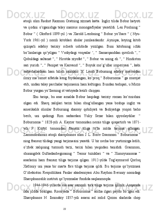 22atoqli olim  Rashot  Raxmon Oratning xizmati katta. Ingliz tilida Bobur  hatyoti
va   ijodini   o’rganishga   talay   maxsus   monografiyalar   yaratildi.   Len   Poolning   “
Bobur  “  (  Oksford 1899-yil  )  va  Xarold Lembning “  Bobur  yo’lbars  “ (  Nyu-
York   1961-yil   )   nomli   kitoblari   shular   jumlasidandir.   Ayniqsa,   keying   kitob
qiziqarli   adabiy   tarixiy   ocherk   uslubida   yozilgan.   Buni   kitobning   ichki
bo’limlariga   qo’yilgan   “   Vodiydagi   voqealar   ‘,   “   Samarqanddan   quvilish   “,   “
Qobuldagi  saltanat  “, “ Hirotda  xiyofat  “, “  Bobur  va uning eli  “, “ Hindiston
sari   yurish   “,   “   Panipat   va   Kanvand   “,   “   Buyuk   mo’g’ullar   imperiyasi   “,   kabi
sarlavhalardaan   ham   bilish   mumkin.   X.   Lemb   Boburning   adabiy   merosidan
ilmiy ma’lumot sifatida keng foydalangan, ko’proq “ Boburnoma ” ga murojat
etib, undan talay parchalar tarjimasini ham keltirgan. Bundan tashqari, u Mirzo
Bobur yurgan yo’llarning ot vatuyada kezib chiqqan.
Shu   tariqa,   bu   asar   amalda   Bobur   haqidagi   tarixiy   roman   ko’rinishini
olgan   edi.   Sharq   xalqlari   tarixi   bilan   shug’ullangan   yana   boshqa   ingliz   va
amerikalik   olimlar   Boburning   shaxsiy   qobiliyati   va   faoliyatiga   yuqori   baho
berib,   uni   qadimgi   Rim   sarkardasi   Yuliy   Sezar   bilan   qiyoslaydilar.   “
Boburnoma “ 1828-yili A. Kayzer tomonidan nemis tiliga qisqartirib va 1871-
yili   P.   Kurtyl   tomonidan   fransuz   tiliga   to’la   xolda   tarjima   qilingan.
Zamondoshimiz atoqli sharqshunos olim J. L. Boite Grammon “ Boburnoma ”
ning fransuz tilidagi yangi tarjimasini yaratdi. U bir necha bor yurtimizga kelib,
o’zbek   xalqining   turmush   tarzi,   tarixi   bilan   yaqindan   tanishdi.   Grammon,
shuningdek   Gulbadanbegimning   “   Temur   tuzuklari   “   va   “   Xumoyunnoma   “
asarlarini   ham   fransuz   tiliga   tarjima   qilgan.   1912-yilda   Tog’aymurod   Qorluq
Xatloniy   uni   yana   bir   marta   fors   tiliga   tarjima   qildi.   Bu   tarjima   qo’lyozmasi
O’zbekiston   Respublikasi   Fanlar   akademiyasi   Abu   Rayhon   Beruniy   nomidagi
Sharqshunoslik instituti qo’lyozmalar fondida saqlanmoqda. 
1944-1946-yillarda esa asar usmonli turk tiliga tarjima qilinib, Anqarada
ikki jildda bosilgan. Rossiyada “ Boburnoma “ ancha ilgari paydo bo’lgan edi.
Sharqshunos   N.   Ilminskiy   1857-yili   asarni   asl   xolid   Qozon   shahrida   chop 