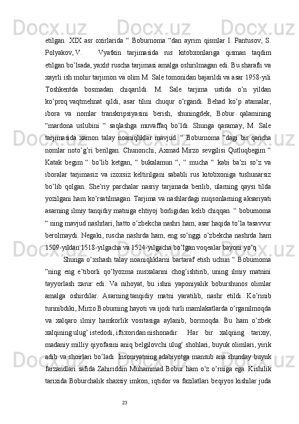 23etilgan.   XIX   asr   oxirlarida   “   Boburnoma   “dan   ayrim   qismlar   I.   Pantusov,   S.
Polyakov, V.  Vyatkin   tarjimasida   rus   kitobxonlariga   qisman   taqdim
etilgan bo’lsada, yaxlit ruscha tarjimasi amalga oshirilmagan edi. Bu sharafli va
xayrli ish mohir tarjimon va olim M. Sale tomonidan bajarildi va asar 1958-yili
Toshkentda   bosmadan   chiqarildi.   M.   Sale   tarjima   ustida   o’n   yildan
ko’proq   vaqtmehnat   qildi,   asar   tilini   chuqur   o’rgandi.   Behad   ko’p   atamalar,
ibora   va   nomlar   transkripsiyasini   berish,   shuningdek,   Bobur   qalamining
“mardona   uslubini   “   saqlashga   muvaffaq   bo’ldi.   Shunga   qaramay,   M.   Sale
tarjimasida   xamon   talay   noaniqliklar   mavjud.   “   Boburnoma   ”dagi   bir   qancha
nomlar   noto’g’ri   berilgan.   Chunonchi,   Axmad   Mirzo   sevgilisi   Qutluqbegim   “
Katak   begim   “   bo’lib   ketgan,   “   bukalamun   “,   “   mucha   “   kabi   ba’zi   so’z   va
iboralar   tarjimasiz   va   izoxsiz   keltirilgani   sababli   rus   kitobxoniga   tushunarsiz
bo’lib   qolgan.   She’riy   parchalar   nasriy   tarjimada   berilib,   ularning   qaysi   tilda
yozilgani ham ko’rsatilmagan. Tarjima va nashlardagi nuqsonlarning aksariyati
asarning ilmiy tanqidiy matniga ehtiyoj borligidan kelib chiqqan. “ boburnoma
“ ning mavjud nashrlari, hatto o’zbekcha nashri ham, asar haqida to’la tasavvur
berolmaydi. Negaki, ruscha  nashrda ham, eng so’nggi o’zbekcha nashrda ham
1509-yildan 1518-yilgacha va 1524-yilgacha bo’lgan voqealar bayoni yo’q. 
Shunga  o’xshash   talay  noaniqliklarni   bartaraf   etish   uchun   “  Boburnoma
”ning   eng   e’tiborli   qo’lyozma   nusxalarini   chog’ishtirib,   uning   ilmiy   matnini
tayyorlash   zarur   edi.   Va   nihoyat,   bu   ishni   yaponiyalik   boburshunos   olimlar
amalga   oshirdilar.   Asarning   tanqidiy   matni   yaratilib,   nashr   etildi.   Ko’rinib
turinibdiki, Mirzo Boburning hayoti va ijodi turli mamlakatlarda o’rganilmoqda
va   xalqaro   ilmiy   hamkorlik   vositasiga   aylanib,   bormoqda.   Bu   ham   o’zbek
xalqining ulug’ istedodi, iftixoridan nishonadir.   Har   bir   xalqning   tarixiy,
madaniy milliy qiyofasini aniq belgilovchi ulug’ shohlari, buyuk olimlari, yirik
adib va shoirlari bo’ladi. Insoniyatning adabiyotga mansub ana shunday buyuk
farzandlari  safida Zahiriddin Muhammad Bobur  ham o’z o’rniga ega. Kishilik
tarixida Boburchalik shaxsiy imkon, iqtidor va fazilatlari beqiyos kishilar juda