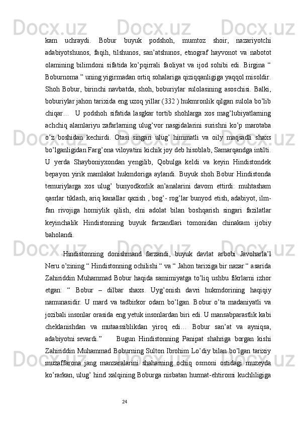24kam   uchraydi.   Bobur   buyuk   podshoh,   mumtoz   shoir,   nazariyotchi
adabiyotshunos,   faqih,   tilshunos,   san’atshunos,   etnograf   hayvonot   va   nabotot
olamining   bilimdoni   sifatida   ko’pqirrali   faoliyat   va   ijod   sohibi   edi.   Birgina   “
Boburnoma ” uning yigirmadan ortiq sohalariga qiziqqanligiga yaqqol misoldir.
Shoh   Bobur,   birinchi   navbatda,   shoh,   boburiylar   sulolasining   asoschisi.   Balki,
boburiylar jahon tarixida eng uzoq yillar (332 ) hukmronlik qilgan sulola bo’lib
chiqar…     U   podshoh   sifatida   lasgkar   tortib   shohlarga   xos   mag’lubiyatlarning
achchiq   alamlariyu   zafarlarning   ulug’vor   nasgidalarini   surishni   ko’p   marotaba
o’z   boshidan   kechirdi.   Otasi   singari   ulug’   himmatli   va   oily   maqsadli   shaxs
bo’lganligidan Farg’ona viloyatini kichik joy deb hisoblab, Samarqandga intilti.
U   yerda   Shayboniyxondan   yengilib,   Qobulga   keldi   va   keyin   Hindistondek
bepayon   yirik   mamlakat   hukmdoriga   aylandi.   Buyuk   shoh   Bobur   Hindistonda
temuriylarga   xos   ulug’   bunyodkorlik   an’analarini   davom   ettirdi:   muhtasham
qasrlar tiklash, ariq kanallar qazish , bog’- rog’lar bunyod etish, adabiyot, ilm-
fan   rivojiga   homiylik   qilish,   elni   adolat   bilan   boshqarish   singari   fazilatlar
keyinchalik   Hindistonning   buyuk   farzandlari   tomonidan   chinakam   ijobiy
baholandi.
Hindistonning   donishmand   farzandi,   buyuk   davlat   arbobi   Javoharla’l
Neru o’zining “ Hindistonning ochilishi “ va “ Jahon tarixiga bir nazar “ asarida
Zahiriddin   Muhammad   Bobur   haqida   samimiyatga   to’liq   ushbu   fikrlarni   izhor
etgan:   “   Bobur   –   dilbar   shaxs.   Uyg’onish   davri   hukmdorining   haqiqiy
namunasidir.   U   mard   va   tadbirkor   odam   bo’lgan.   Bobur   o’ta   madaniyatli   va
jozibali insonlar orasida eng yetuk insonlardan biri edi. U mansabparastlik kabi
cheklanishdan   va   mutaassiblikdan   yiroq   edi…   Bobur   san’at   va   ayniqsa,
adabiyotni sevardi.”   Bugun   Hindistonning   Panipat   shahriga   borgan   kishi
Zahiriddin Muhammad Boburning Sulton Ibrohim Lo’diy bilan bo’lgan tarixiy
muzaffarona   jang   manzaralarini   shaharning   ochiq   osmoni   ostidagi   muzeyda
ko’rarkan, ulug’ hind xalqining Boburga nisbatan hurmat-ehtiromi kuchliligiga 