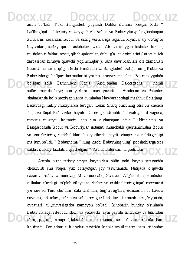 25amin   bo’ladi.   Yoki   Bangladesh   poytaxti   Dakka   shahrini   kezgan   kishi   “
La’lbog’qal’a   “   tarixiy   muzeyga   kirib   Bobur   va   Boburiylarga   bag’ishlangan
xonalarni, kezarkan, Bobur va uning vorislariga tegishli, kiyimlar uy -ro’zg’or
buyumlari,   xarbiy   qurol-   aslahalari,   Usdot   Aliquli   qo’ygan   toshotar   to’plar,
miltiqlar- tufaklar, sovut, qilich-qalqonlar, dubulg’a, ot kiyimlarini ( ot va qilich
zarbasidan   himoya   qiluvchi   yopinchiqlar   ),   usha   davr   kishilari   o’z   zamonlari
libosida   tomosha   qilgan   kishi   Hindiston   va   Bangladesh   xalqlarining   Bobur   va
Boburiylarga   bo’lgan   hurmatlarini   yorqin   tasavvur   eta   oladi.   Bu   moziygohda
bo’lgan   adib   Qamchibek   Kenja   “Andijondan   Dakkagacha   “   nomli
safarnomasida   hayajonini   yashira   olmay   yozadi:   “   Hindiston   va   Pokiston
shaharlarida ko’p moziygohlarda, jumladan Haydarabotdagi   mashhur Solarjang,
Loxurdagi   milliy   muzeylarda   bo’lgan.   Lekin   Sharq   olimining   olis   bir   chetida
faqat   va   faqat   Boburiylar   hayoti,   ularning   podsholik   faoliyatiga   oid   yagona,
maxsus   muzeyni   ko’ramiz,   deb   sira   o’ylamagan   edik   “.   Hindiston   va
Bangladeshda   Bobur   va   Boburiylar   saltanati   shunchalik   qadrlanishidan   Bobur
va   vorislarining   podsholiklari   bu   yurtlarda   hayrli   chuqur   iz   qoldirganligi
ma’lum  bo’ldi. “ Boburnoma “ ning kitobi  Boburning ulug’  podshohlarga  xos
sakkis shaxsiy fazilatini qayd etgan: “ Va maholdurkim, ul podshohi 
Asarda   biror   tarixiy   voqea   bayonidan   oldin   yoki   bayon   jarayonida
chekinilib   shu   voqea   yuz   berayotgan   joy   tasvirlanadi.   Natijada   o’quvchi
nazarida   Bobur   zamonidagi   Movarounnahr,   Xuroson,   Afg’oniston,   Hindiston
o’lkalari   ulardagi   ko’plab   viloyatlar,   shahar   va   qishloqlarning   tugal   manzarasi
yer   suv   va   Toru   cho’llari,   dala   dashtlari,   bog’u   rog’lari,   ekinzorlar,   ob-havosi
navototi,  odamlari,  qabila   va  xalqlarning   urf   odatlari   ,  turmush   tarsi,   kiyinishi,
ovqatlari,   tili,shevasigacha   namoyon   bo’ladi.   Binobarin   bunday   o’rinlarda
Bobur  nafaqat   istedodli   shoir  va  yozuvchi,  ayni  paytda  sinchikov  va  bilimdon
olim,   jug’rof,   etnograf,   tabiatshunos,   tilshunos,   san’atshunos   sifatida   ham
ko’rinadi.   San’atkor   ajib   joylar   tasvirida   kichik   tavsilotlarni   ham   etibordan
