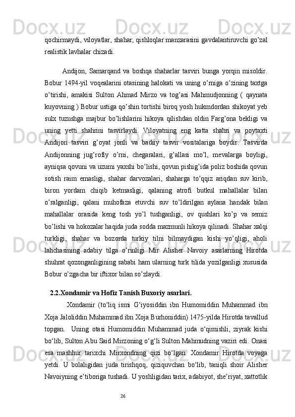 26qochirmaydi, viloyatlar, shahar, qishloqlar manzarasini gavdalantiruvchi go’zal
realistik lavhalar chizadi.
Andijon,   Samarqand   va   boshqa   shaharlar   tasviri   bunga   yorqin   misoldir.
Bobur 1494-yil voqealarini otasining halokati va uning o’rniga o’zining taxtga
o’tirishi,   amakisi   Sulton   Ahmad   Mirzo   va   tog’asi   Mahmudjonning   (   qaynata
kuyovning ) Bobur ustiga qo’shin tortishi biroq yosh hukmdordan shikoyat yeb
sulx   tuzushga   majbur   bo’lishlarini   hikoya   qilishdan   oldin   Farg’ona   bekligi   va
uning   yetti   shahrini   tasvirlaydi.   Viloyatning   eng   katta   shahri   va   poytaxti
Andijon   tasviri   g’oyat   jonli   va   badiiy   tasvir   vositalariga   boydir.   Tasvirda
Andijonning   jug’rofiy   o’rni,   chegaralari,   g’allasi   mo’l,   mevalarga   boyligi,
ayniqsa qovuni va uzumi yaxshi bo’lishi, qovun pishig’ida poliz boshida qovun
sotish   raim   emasligi,   shahar   darvozalari,   shaharga   to’qqiz   ariqdan   suv   kirib,
biron   yordam   chiqib   ketmasligi,   qalaning   atrofi   butkul   mahallalar   bilan
o’ralganligi,   qalani   muhofaza   etuvchi   suv   to’ldirilgan   aylana   handak   bilan
mahallalar   orasida   keng   tosh   yo’l   tushganligi,   ov   qushlari   ko’p   va   semiz
bo’lishi va hokozalar haqida juda sodda mazmunli hikoya qilinadi. Shahar xalqi
turkligi,   shahar   va   bozorda   turkiy   tilni   bilmaydigan   kishi   yo’qligi,   aholi
lahchasining   adabiy   tilga   o’rinligi   Mir   Alisher   Navoiy   asarlarning   Hirotda
shuhrat qozonganligining sababi ham ularning turk tilida yozilganligi xususida
Bobur o’zgacha bir iftixor bilan so’zlaydi.
  2.2. Xondamir va Hofiz Tanish Buxoriy asarlari .
Xondamir   (to‘liq   ismi   G‘iyosiddin   ibn   Humomiddin   Muhammad   ibn
Xoja Jaloliddin Muhammad ibn Xoja Burhoniddin) 1475-yilda Hirotda tavallud
topgan.     Uning   otasi   Humomiddin   Muhammad   juda   o‘qimishli,   ziyrak   kishi
bo‘lib, Sulton Abu Said Mirzoning o‘g‘li Sulton Mahmudning vaziri edi. Onasi
esa   mashhur   tarixchi   Mirxondning   qizi   bo‘lgan.   Xondamir   Hirotda   voyaga
yetdi.   U   bolaligidan   juda   tirishqoq,   qiziquvchan   bo‘lib,   taniqli   shoir   Alisher
Navoiyning e’tiboriga tushadi. U yoshligidan tarix, adabiyot, she’riyat, xattotlik 