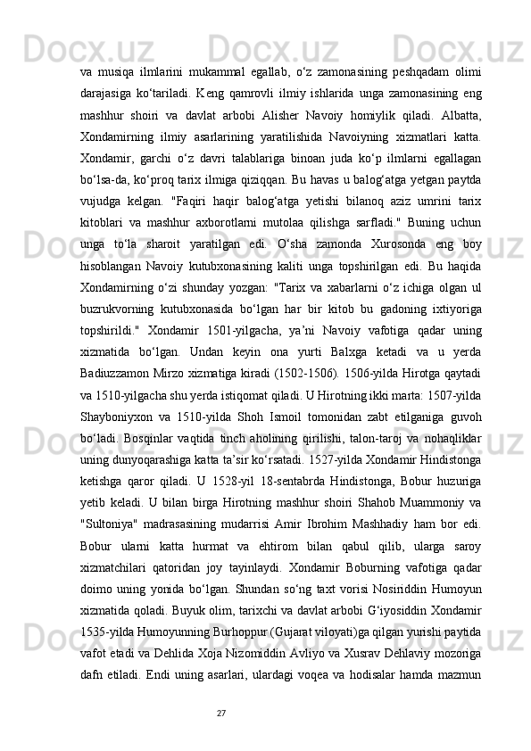 27va   musiqa   ilmlarini   mukammal   egallab,   o‘z   zamonasining   peshqadam   olimi
darajasiga   ko‘tariladi.   Keng   qamrovli   ilmiy   ishlarida   unga   zamonasining   eng
mashhur   shoiri   va   davlat   arbobi   Alisher   Navoiy   homiylik   qiladi.   Albatta,
Xondamirning   ilmiy   asarlarining   yaratilishida   Navoiyning   xizmatlari   katta.
Xondamir,   garchi   o‘z   davri   talablariga   binoan   juda   ko‘p   ilmlarni   egallagan
bo‘lsa-da, ko‘proq tarix ilmiga qiziqqan. Bu havas u balog‘atga yetgan paytda
vujudga   kelgan.   "Faqiri   haqir   balog‘atga   yetishi   bilanoq   aziz   umrini   tarix
kitoblari   va   mashhur   axborotlarni   mutolaa   qilishga   sarfladi."   Buning   uchun
unga   to‘la   sharoit   yaratilgan   edi.   O‘sha   zamonda   Xurosonda   eng   boy
hisoblangan   Navoiy   kutubxonasining   kaliti   unga   topshirilgan   edi.   Bu   haqida
Xondamirning   o‘zi   shunday   yozgan:   "Tarix   va   xabarlarni   o‘z   ichiga   olgan   ul
buzrukvorning   kutubxonasida   bo‘lgan   har   bir   kitob   bu   gadoning   ixtiyoriga
topshirildi."   Xondamir   1501-yilgacha,   ya’ni   Navoiy   vafotiga   qadar   uning
xizmatida   bo‘lgan.   Undan   keyin   ona   yurti   Balxga   ketadi   va   u   yerda
Badiuzzamon Mirzo xizmatiga kiradi (1502-1506). 1506-yilda Hirotga qaytadi
va 1510-yilgacha shu yerda istiqomat qiladi. U Hirotning ikki marta: 1507-yilda
Shayboniyxon   va   1510-yilda   Shoh   Ismoil   tomonidan   zabt   etilganiga   guvoh
bo‘ladi.   Bosqinlar   vaqtida   tinch   aholining   qirilishi,   talon-taroj   va   nohaqliklar
uning dunyoqarashiga katta ta’sir ko‘rsatadi. 1527-yilda Xondamir Hindistonga
ketishga   qaror   qiladi.   U   1528-yil   18-sentabrda   Hindistonga,   Bobur   huzuriga
yetib   keladi.   U   bilan   birga   Hirotning   mashhur   shoiri   Shahob   Muammoniy   va
"Sultoniya"   madrasasining   mudarrisi   Amir   Ibrohim   Mashhadiy   ham   bor   edi.
Bobur   ularni   katta   hurmat   va   ehtirom   bilan   qabul   qilib,   ularga   saroy
xizmatchilari   qatoridan   joy   tayinlaydi.   Xondamir   Boburning   vafotiga   qadar
doimo   uning   yonida   bo‘lgan.   Shundan   so‘ng   taxt   vorisi   Nosiriddin   Humoyun
xizmatida qoladi. Buyuk olim, tarixchi va davlat arbobi G‘iyosiddin Xondamir
1535-yilda Humoyunning Burhoppur (Gujarat viloyati)ga qilgan yurishi paytida
vafot etadi va Dehlida Xoja Nizomiddin Avliyo va Xusrav Dehlaviy mozoriga
dafn   etiladi.   Endi   uning   asarlari,   ulardagi   voqea   va   hodisalar   hamda   mazmun 