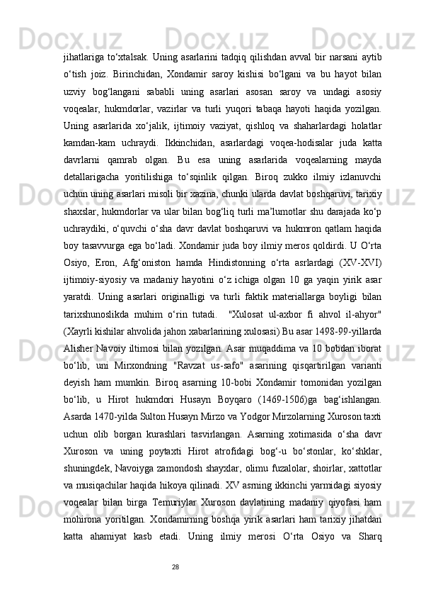 28jihatlariga   to‘xtalsak.   Uning   asarlarini   tadqiq   qilishdan   avval   bir   narsani   aytib
o‘tish   joiz.   Birinchidan,   Xondamir   saroy   kishisi   bo‘lgani   va   bu   hayot   bilan
uzviy   bog‘langani   sababli   uning   asarlari   asosan   saroy   va   undagi   asosiy
voqealar,   hukmdorlar,   vazirlar   va   turli   yuqori   tabaqa   hayoti   haqida   yozilgan.
Uning   asarlarida   xo‘jalik,   ijtimoiy   vaziyat,   qishloq   va   shaharlardagi   holatlar
kamdan-kam   uchraydi.   Ikkinchidan,   asarlardagi   voqea-hodisalar   juda   katta
davrlarni   qamrab   olgan.   Bu   esa   uning   asarlarida   voqealarning   mayda
detallarigacha   yoritilishiga   to‘sqinlik   qilgan.   Biroq   zukko   ilmiy   izlanuvchi
uchun uning asarlari misoli bir xazina, chunki ularda davlat boshqaruvi, tarixiy
shaxslar, hukmdorlar va ular bilan bog‘liq turli ma’lumotlar shu darajada ko‘p
uchraydiki,   o‘quvchi   o‘sha   davr   davlat   boshqaruvi   va   hukmron   qatlam   haqida
boy tasavvurga ega bo‘ladi. Xondamir juda boy ilmiy meros qoldirdi. U O‘rta
Osiyo,   Eron,   Afg‘oniston   hamda   Hindistonning   o‘rta   asrlardagi   (XV-XVI)
ijtimoiy-siyosiy   va   madaniy   hayotini   o‘z   ichiga   olgan   10   ga   yaqin   yirik   asar
yaratdi.   Uning   asarlari   originalligi   va   turli   faktik   materiallarga   boyligi   bilan
tarixshunoslikda   muhim   o‘rin   tutadi.     "Xulosat   ul-axbor   fi   ahvol   il-ahyor"
(Xayrli kishilar ahvolida jahon xabarlarining xulosasi) Bu asar 1498-99-yillarda
Alisher   Navoiy   iltimosi   bilan   yozilgan.   Asar   muqaddima   va   10   bobdan   iborat
bo‘lib,   uni   Mirxondning   "Ravzat   us-safo"   asarining   qisqartirilgan   varianti
deyish   ham   mumkin.   Biroq   asarning   10-bobi   Xondamir   tomonidan   yozilgan
bo‘lib,   u   Hirot   hukmdori   Husayn   Boyqaro   (1469-1506)ga   bag‘ishlangan.
Asarda 1470-yilda Sulton Husayn Mirzo va Yodgor Mirzolarning Xuroson taxti
uchun   olib   borgan   kurashlari   tasvirlangan.   Asarning   xotimasida   o‘sha   davr
Xuroson   va   uning   poytaxti   Hirot   atrofidagi   bog‘-u   bo‘stonlar,   ko‘shklar,
shuningdek, Navoiyga zamondosh shayxlar, olimu fuzalolar, shoirlar, xattotlar
va musiqachilar haqida hikoya qilinadi. XV asrning ikkinchi yarmidagi siyosiy
voqealar   bilan   birga   Temuriylar   Xuroson   davlatining   madaniy   qiyofasi   ham
mohirona   yoritilgan.   Xondamirning   boshqa   yirik   asarlari   ham   tarixiy   jihatdan
katta   ahamiyat   kasb   etadi.   Uning   ilmiy   merosi   O‘rta   Osiyo   va   Sharq 