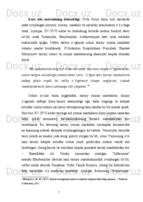 3Kurs   ishi   m avzu si ning   dolzarbligi :   O rta   Osiyo   tarixi   turli   davrlardaʻ
jadal rivojlangan ijtimoiy, siyosiy, madaniy va iqtisodiy jarayonlarni o‘z ichiga
oladi.   Ayniqsa,   XV-XVII   asrlar   bu   hududning   tarixida   muhim   burilish   davri
bo‘lib,   unda   Temuriylar,   Shayboniylar,   Ashtarxoniylar   kabi   yirik   sulolalar
hukmronlik   qilgan.   Ushbu   davrni   o‘rganish   uchun   tarixiy   yozma   manbalar
bebaho   manba   hisoblanadi.   O‘zbekiston   Respublikasi   Prezidenti   Shavkat
Mirziyoyev   tarixiy   meros   va   yozma   manbalarning   ahamiyati   haqida   shunday
deydi:
"Biz ajdodlarimizning boy ilmiy-ma’naviy merosini chuqur o‘rganishimiz,
ularni kelgusi avlodlarga yetkazishimiz zarur. O‘tgan davr tarixiy manbalarini
tadqiq   qilish   orqali   biz   milliy   o‘zligimizni   chuqur   anglaymiz,   yuksak
madaniyatimizni jahon sahnasiga olib chiqamiz." 1
Ushbu   so‘zlar   shuni   anglatadiki,   tarixiy   yozma   manbalarni   chuqur
o‘rganish   nafaqat   ilmiy-tarixiy   ahamiyatga   ega,   balki   bugungi   va   kelajak
avlodlar uchun muhim ma’naviy saboqlarning ham manbai bo‘lib xizmat qiladi.
Shu bois XV-XVII asrlar tarixiga oid yozma manbalarni ilmiy nuqtayi nazardan
tahlil   qilish   zamonaviy   tarixshunoslikning   dolzarb   masalalaridan   biri
hisoblanadi.   Bu   davrning   tarixiy   yozma   manbalari   mintaqada   tarixnavislik
an’anasining yuksak darajada rivojlanganligini ko‘rsatadi. Temuriylar saroyida
tarix   yozish   an’analari   juda   keng  quloch   yoygan   bo‘lib,   Amir   Temurning  o‘zi
ham   tarixni   kelajak   avlodlar   uchun   yozib   qoldirishni   muhim   vazifa   deb
hisoblagan. Uning hayoti va yurishlari haqida qimmatli tarixiy manbalardan biri
–   Sharafiddin   Ali   Yazdiy   tomonidan   yozilgan   “Zafarnoma”
asaridir.Shayboniylar   davrida   ham   tarixiy   manbashunoslik   rivojlangan   bo‘lib,
ushbu sulola davrida   Xondamir ,   Hofiz Tanish Buxoriy ,   Abulg‘ozi  Bahodirxon
kabi   tarixchilar   o‘z   asarlarini   yaratdilar.   Ayniqsa,   Boburning   “Boburnoma”
1
 Mirziyoyev, Sh. M. (2017). Buyuk kelajagimizni mard va olijanob xalqimiz bilan birga quramiz. – Toshkent: 
O‘zbekiston, 2017. 