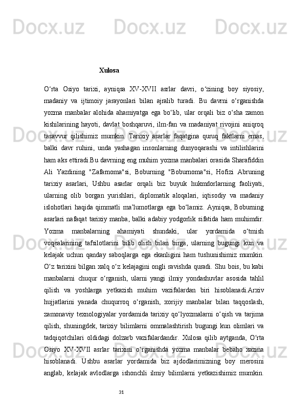 31Xulosa
O rta   Osiyo   tarixi,   ayniqsa   XV-XVII   asrlar   davri,   o zining   boy   siyosiy,ʻ ʻ
madaniy   va   ijtimoiy   jarayonlari   bilan   ajralib   turadi.   Bu   davrni   o‘rganishda
yozma   manbalar   alohida   ahamiyatga   ega   bo‘lib,   ular   orqali   biz   o‘sha   zamon
kishilarining   hayoti,   davlat   boshqaruvi,   ilm-fan   va   madaniyat   rivojini   aniqroq
tasavvur   qilishimiz   mumkin.   Tarixiy   asarlar   faqatgina   quruq   faktlarni   emas,
balki   davr   ruhini,   unda   yashagan   insonlarning   dunyoqarashi   va   intilishlarini
ham aks ettiradi.Bu davrning eng muhim yozma manbalari orasida Sharafiddin
Ali   Yazdining   "Zafarnoma"si,   Boburning   "Boburnoma"si,   Hofizi   Abruning
tarixiy   asarlari,   Ushbu   asarlar   orqali   biz   buyuk   hukmdorlarning   faoliyati,
ularning   olib   borgan   yurishlari,   diplomatik   aloqalari,   iqtisodiy   va   madaniy
islohotlari   haqida   qimmatli   ma’lumotlarga   ega   bo‘lamiz.   Ayniqsa,   Boburning
asarlari   nafaqat   tarixiy   manba,   balki   adabiy   yodgorlik   sifatida   ham   muhimdir.
Yozma   manbalarning   ahamiyati   shundaki,   ular   yordamida   o‘tmish
voqealarining   tafsilotlarini   bilib   olish   bilan   birga,   ularning   bugungi   kun   va
kelajak   uchun   qanday   saboqlarga   ega   ekanligini   ham   tushunishimiz   mumkin.
O‘z tarixini bilgan xalq o‘z kelajagini ongli ravishda quradi. Shu bois, bu kabi
manbalarni   chuqur   o‘rganish,   ularni   yangi   ilmiy   yondashuvlar   asosida   tahlil
qilish   va   yoshlarga   yetkazish   muhim   vazifalardan   biri   hisoblanadi.Arxiv
hujjatlarini   yanada   chuqurroq   o‘rganish,   xorijiy   manbalar   bilan   taqqoslash,
zamonaviy   texnologiyalar   yordamida   tarixiy   qo‘lyozmalarni   o‘qish   va   tarjima
qilish,   shuningdek,   tarixiy   bilimlarni   ommalashtirish   bugungi   kun   olimlari   va
tadqiqotchilari   oldidagi   dolzarb   vazifalardandir.   Xulosa   qilib   aytganda,   O rta	
ʻ
Osiyo   XV-XVII   asrlar   tarixini   o‘rganishda   yozma   manbalar   bebaho   xazina
hisoblanadi.   Ushbu   asarlar   yordamida   biz   ajdodlarimizning   boy   merosini
anglab,   kelajak   avlodlarga   ishonchli   ilmiy   bilimlarni   yetkazishimiz   mumkin.