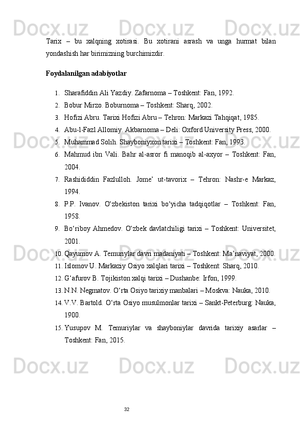 32Tarix   –   bu   xalqning   xotirasi.   Bu   xotirani   asrash   va   unga   hurmat   bilan
yondashish har birimizning burchimizdir.
Foydalanilgan adabiyotlar
1. Sharafiddin Ali Yazdiy.  Zafarnoma  – Toshkent: Fan, 1992.
2. Bobur Mirzo.  Boburnoma  – Toshkent: Sharq, 2002.
3. Hofizi Abru.  Tarixi Hofizi Abru  – Tehron: Markazi Tahqiqat, 1985.
4. Abu-l-Fazl Allomiy.  Akbarnoma  – Deli: Oxford University Press, 2000.
5. Muhammad Solih.  Shayboniyxon tarixi  – Toshkent: Fan, 1993.
6. Mahmud   ibn   Vali.   Bahr   al-asror   fi   manoqib   al-axyor   –   Toshkent:   Fan,
2004.
7. Rashididdin   Fazlulloh.   Jome’   ut-tavorix   –   Tehron:   Nashr-e   Markaz,
1994.
8. P.P.   Ivanov.   O‘zbekiston   tarixi   bo‘yicha   tadqiqotlar   –   Toshkent:   Fan,
1958.
9. Bo‘riboy   Ahmedov.   O‘zbek   davlatchiligi   tarixi   –   Toshkent:   Universitet,
2001.
10. Qayumov A.  Temuriylar davri madaniyati  – Toshkent: Ma’naviyat, 2000.
11. Islomov U.  Markaziy Osiyo xalqlari tarixi  – Toshkent: Sharq, 2010.
12. G‘afurov B.  Tojikiston xalqi tarixi  – Dushanbe: Irfon, 19 9 9.
13. N.N. Negmatov.  O‘rta Osiyo tarixiy manbalari  – Moskva: Nauka,  201 0.
14. V.V. Bartold.  O‘rta Osiyo musulmonlar tarixi  – Sankt-Peterburg: Nauka,
1900.
15. Yusupov   M.   Temuriylar   va   shayboniylar   davrida   tarixiy   asarlar   –
Toshkent: Fan, 2015.