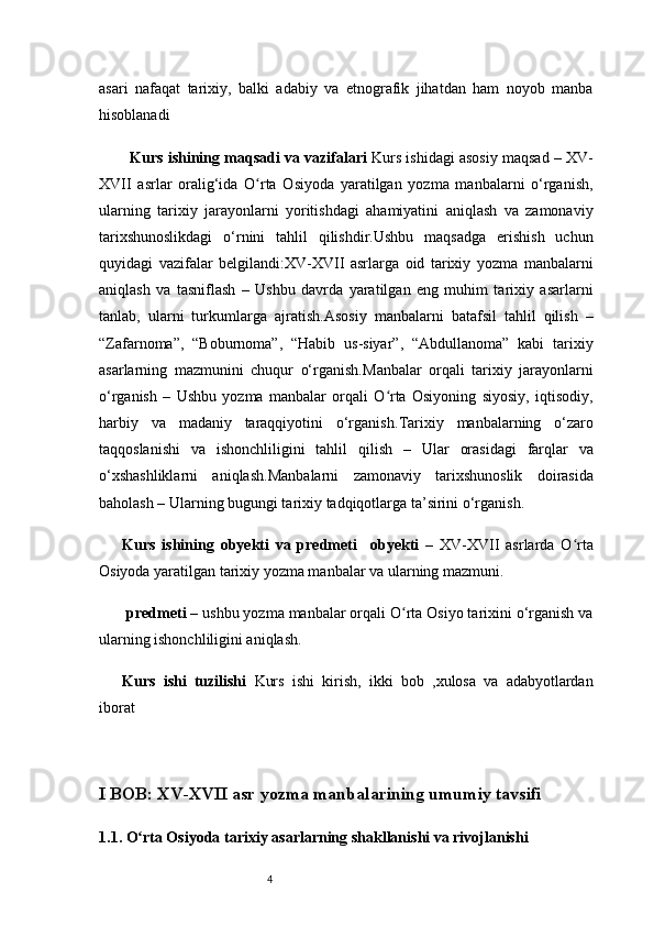 4asari   nafaqat   tarixiy,   balki   adabiy   va   etnografik   jihatdan   ham   noyob   manba
hisoblanadi
Kurs ishining  maqsadi va vazifalari   Kurs ishidagi asosiy maqsad  – XV-
XVII   asrlar   oralig‘ida   O rta   Osiyoda   yaratilgan   yozma   manbalarni   o‘rganish,ʻ
ularning   tarixiy   jarayonlarni   yoritishdagi   ahamiyatini   aniqlash   va   zamonaviy
tarixshunoslikdagi   o‘rnini   tahlil   qilishdir.Ushbu   maqsadga   erishish   uchun
quyidagi   vazifalar   belgilandi: XV-XVII   asrlarga   oid   tarixiy   yozma   manbalarni
aniqlash   va   tasniflash   –   Ushbu   davrda   yaratilgan   eng   muhim   tarixiy   asarlarni
tanlab,   ularni   turkumlarga   ajratish. Asosiy   manbalarni   batafsil   tahlil   qilish   –
“Zafarnoma”,   “Boburnoma”,   “Habib   us-siyar”,   “Abdullanoma”   kabi   tarixiy
asarlarning   mazmunini   chuqur   o‘rganish. Manbalar   orqali   tarixiy   jarayonlarni
o‘rganish   –   Ushbu   yozma   manbalar   orqali   O rta   Osiyoning   siyosiy,   iqtisodiy,	
ʻ
harbiy   va   madaniy   taraqqiyotini   o‘rganish. Tarixiy   manbalarning   o‘zaro
taqqoslanishi   va   ishonchliligini   tahlil   qilish   –   Ular   orasidagi   farqlar   va
o‘xshashliklarni   aniqlash. Manbalarni   zamonaviy   tarixshunoslik   doirasida
baholash  – Ularning bugungi tarixiy tadqiqotlarga ta’sirini o‘rganish.
Kurs   ishining   obyekti   va   predmeti     obyekti   –   XV-XVII   asrlarda   O rta	
ʻ
Osiyoda yaratilgan tarixiy yozma manbalar va ularning mazmuni.  
 predmeti  – ushbu yozma manbalar orqali O rta Osiyo tarixini o‘rganish va	
ʻ
ularning ishonchliligini aniqlash.
Kurs   ishi   tuzilishi   Kurs   ishi   kirish,   ikki   bob   , xulosa   va   adabyotlardan
iborat 
I BOB: XV-XVII asr yozma manbalarining umumiy tavsifi
1.1. O rta Osiyoda tarixiy asarlarning shakllanishi va rivojlanishi	
ʻ 
