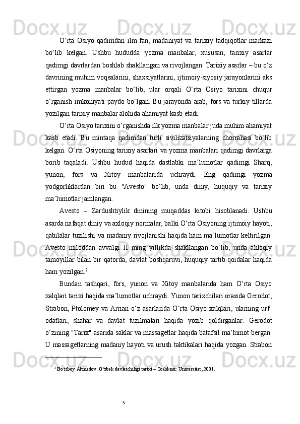 5O‘rta   Osiyo   qadimdan   ilm-fan,   madaniyat   va   tarixiy   tadqiqotlar   markazi
bo‘lib   kelgan.   Ushbu   hududda   yozma   manbalar,   xususan,   tarixiy   asarlar
qadimgi davrlardan boshlab shakllangan va rivojlangan. Tarixiy asarlar – bu o‘z
davrining muhim voqealarini, shaxsiyatlarini, ijtimoiy-siyosiy jarayonlarini aks
ettirgan   yozma   manbalar   bo‘lib,   ular   orqali   O‘rta   Osiyo   tarixini   chuqur
o‘rganish imkoniyati paydo bo‘lgan. Bu jarayonda arab, fors va turkiy tillarda
yozilgan tarixiy manbalar alohida ahamiyat kasb etadi.
O‘rta Osiyo tarixini o‘rganishda ilk yozma manbalar juda muhim ahamiyat
kasb   etadi.   Bu   mintaqa   qadimdan   turli   sivilizatsiyalarning   chorrahasi   bo‘lib
kelgan. O‘rta Osiyoning tarixiy asarlari va yozma manbalari qadimgi davrlarga
borib   taqaladi.   Ushbu   hudud   haqida   dastlabki   ma’lumotlar   qadimgi   Sharq,
yunon,   fors   va   Xitoy   manbalarida   uchraydi.   Eng   qadimgi   yozma
yodgorliklardan   biri   bu   "Avesto"   bo‘lib,   unda   diniy,   huquqiy   va   tarixiy
ma’lumotlar jamlangan.
Avesto   –   Zardushtiylik   dinining   muqaddas   kitobi   hisoblanadi.   Ushbu
asarda nafaqat diniy va axloqiy normalar, balki O‘rta Osiyoning ijtimoiy hayoti,
qabilalar tuzilishi  va madaniy rivojlanishi  haqida ham  ma’lumotlar keltirilgan.
Avesto   miloddan   avvalgi   II   ming   yillikda   shakllangan   bo‘lib,   unda   ahloqiy
tamoyillar  bilan  bir   qatorda,   davlat   boshqaruvi,  huquqiy  tartib-qoidalar   haqida
ham yozilgan. 2
Bundan   tashqari,   fors,   yunon   va   Xitoy   manbalarida   ham   O‘rta   Osiyo
xalqlari tarixi haqida ma’lumotlar uchraydi. Yunon tarixchilari orasida Gerodot,
Strabon,  Ptolomey  va  Arrian   o‘z  asarlarida  O‘rta  Osiyo  xalqlari,  ularning  urf-
odatlari,   shahar   va   davlat   tuzilmalari   haqida   yozib   qoldirganlar.   Gerodot
o‘zining "Tarix" asarida saklar va massagetlar haqida batafsil ma’lumot bergan.
U massagetlarning madaniy hayoti va urush taktikalari haqida yozgan. Strabon
2
  Bo‘riboy Ahmedov.  O‘zbek davlatchiligi tarixi  – Toshkent: Universitet, 2001. 