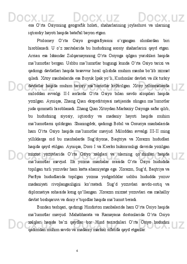 6esa   O‘rta   Osiyoning   geografik   holati,   shaharlarining   joylashuvi   va   ularning
iqtisodiy hayoti haqida batafsil bayon etgan.
Ptolomey   O‘rta   Osiyo   geografiyasini   o‘rgangan   olimlardan   biri
hisoblanadi.   U   o‘z   xaritalarida   bu   hududning   asosiy   shaharlarini   qayd   etgan.
Arrian   esa   Iskandar   Zulqarnaynning   O‘rta   Osiyoga   qilgan   yurishlari   haqida
ma’lumotlar   bergan.   Ushbu   ma’lumotlar   bugungi   kunda   O‘rta   Osiyo   tarixi   va
qadimgi   davlatlari   haqida   tasavvur   hosil   qilishda   muhim   manba   bo‘lib   xizmat
qiladi. Xitoy manbalarida esa Buyuk Ipak yo‘li, Kushonlar davlati va ilk turkiy
davlatlar   haqida   muhim   tarixiy   ma’lumotlar   keltirilgan.   Xitoy   yilnomalarida
miloddan   avvalgi   II-I   asrlarda   O‘rta   Osiyo   bilan   savdo   aloqalari   haqida
yozilgan.   Ayniqsa,   Zhang   Qian   ekspeditsiyasi   natijasida   olingan   ma’lumotlar
juda qimmatli hisoblanadi. Zhang Qian Xitoydan Markaziy Osiyoga safar qilib,
bu   hududning   siyosiy,   iqtisodiy   va   madaniy   hayoti   haqida   muhim
ma’lumotlarni qoldirgan. Shuningdek, qadimgi Bobil va Ossuriya manbalarida
ham   O‘rta   Osiyo   haqida   ma’lumotlar   mavjud.   Miloddan   avvalgi   III-II   ming
yilliklarga   oid   bu   manbalarda   Sug‘diyona,   Baqtriya   va   Xorazm   hududlari
haqida qayd etilgan. Ayniqsa, Doro I va Kserks hukmronligi  davrida yozilgan
mixxat   yozuvlarida   O‘rta   Osiyo   xalqlari   va   ularning   qo‘shinlari   haqida
ma’lumotlar   mavjud.   Ilk   yozma   manbalar   orasida   O‘rta   Osiyo   hududida
topilgan turli yozuvlar ham katta ahamiyatga ega. Xorazm, Sug‘d, Baqtriya va
Parfiya   hududlarida   topilgan   yozma   yodgorliklar   ushbu   hududda   yozuv
madaniyati   rivojlanganligini   ko‘rsatadi.   Sug‘d   yozuvlari   savdo-sotiq   va
diplomatiya  sohasida   keng   qo‘llangan.   Xorazm   mixxat   yozuvlari   esa   mahalliy
davlat boshqaruvi va diniy e’tiqodlar haqida ma’lumot beradi.
Bundan tashqari, qadimgi Hindiston manbalarida ham O‘rta Osiyo haqida
ma’lumotlar   mavjud.   Mahabharata   va   Ramayana   dostonlarida   O‘rta   Osiyo
xalqlari   haqida   ba’zi   qaydlar   bor.   Hind   tarixchilari   O‘rta   Osiyo   hududini
qadimdan muhim savdo va madaniy markaz sifatida qayd etganlar. 