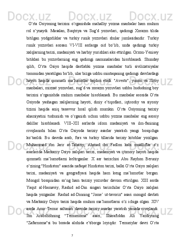 7O‘rta   Osiyoning   tarixini   o‘rganishda   mahalliy   yozma   manbalar   ham   muhim
rol   o‘ynaydi.   Masalan,   Baqtriya   va   Sug‘d   yozuvlari,   qadimgi   Xorazm   tilida
bitilgan   yodgorliklar   va   turkiy   runik   yozuvlari   shular   jumlasidandir.   Turkiy
runik   yozuvlari   asosan   VI-VIII   asrlarga   oid   bo‘lib,   unda   qadimgi   turkiy
xalqlarning tarixi, madaniyati va harbiy yurishlari aks ettirilgan. Orxon-Yenisey
bitiklari   bu   yozuvlarning   eng   qadimgi   namunalaridan   hisoblanadi.   Shunday
qilib,   O‘rta   Osiyo   haqida   dastlabki   yozma   manbalar   turli   sivilizatsiyalar
tomonidan yaratilgan bo‘lib, ular bizga ushbu mintaqaning qadimgi davrlardagi
hayoti   haqida   qimmatli   ma’lumotlar   taqdim   etadi.   "Avesto",   yunon   va   Xitoy
manbalari, mixxat yozuvlari, sug‘d va xorazm yozuvlari ushbu hududning boy
tarixini   o‘rganishda   muhim   manbalar   hisoblanadi.   Bu   manbalar   asosida   O‘rta
Osiyoda   yashagan   xalqlarning   hayoti,   diniy   e’tiqodlari,   iqtisodiy   va   siyosiy
tizimi   haqida   aniq   tasavvur   hosil   qilish   mumkin.   O‘rta   Osiyoning   tarixiy
ahamiyatini   tushunish   va   o‘rganish   uchun   ushbu   yozma   manbalar   eng   asosiy
dalillar   hisoblanadi.   VIII–XII   asrlarda   islom   madaniyati   va   ilm-fanining
rivojlanishi   bilan   O‘rta   Osiyoda   tarixiy   asarlar   yaratish   yangi   bosqichga
ko‘tarildi.   Bu   davrda   arab,   fors   va   turkiy   tillarida   tarixiy   kitoblar   yozilgan.
Muhammad   ibn   Jarir   at-Tabariy,   Ahmad   ibn   Fadlon   kabi   mualliflar   o‘z
asarlarida Markaziy Osiyo xalqlari tarixi, madaniyati va ijtimoiy hayoti haqida
qimmatli   ma’lumotlarni   keltirganlar.   X   asr   tarixchisi   Abu   Rayhon   Beruniy
o‘zining "Hindiston" asarida nafaqat Hindiston tarixi, balki O‘rta Osiyo xalqlari
tarixi,   madaniyati   va   geografiyasi   haqida   ham   keng   ma’lumotlar   bergan.
Mongol   bosqinidan   so‘ng   ham   tarixiy   yozuvlar   davom   ettirilgan.   XIII   asrda
Yaqut   al-Hamaviy,   Rashid   ad-Din   singari   tarixchilar   O‘rta   Osiyo   xalqlari
haqida   yozganlar.   Rashid   ad-Dinning   "Jome’   ut-tavorix"   asari   mongol   davlati
va   Markaziy   Osiyo   tarixi   haqida   muhim   ma’lumotlarni   o‘z   ichiga   olgan.   XIV
asrda   Amir   Temur   saltanati   davrida   tarixiy   asarlar   yaratish   yanada   rivojlandi.
Ibn   Arabshohning   "Temurnoma"   asari,   Sharafiddin   Ali   Yazdiyning
"Zafarnoma"si   bu   borada   alohida   e’tiborga   loyiqdir.   Temuriylar   davri   O‘rta