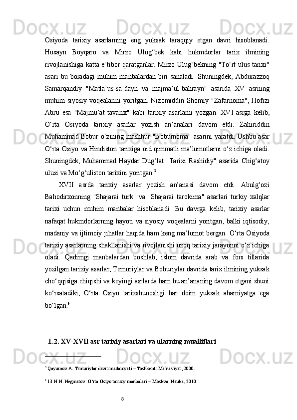 8Osiyoda   tarixiy   asarlarning   eng   yuksak   taraqqiy   etgan   davri   hisoblanadi.
Husayn   Boyqaro   va   Mirzo   Ulug‘bek   kabi   hukmdorlar   tarix   ilmining
rivojlanishiga katta e’tibor qaratganlar. Mirzo Ulug‘bekning   "To‘rt ulus tarixi"
asari   bu   boradagi   muhim   manbalardan   biri   sanaladi.   Shuningdek,   Abdurazzoq
Samarqandiy   "Matla’us-sa’dayn   va   majma’ul-bahrayn"   asarida   XV   asrning
muhim   siyosiy  voqealarini  yoritgan.  Nizomiddin  Shomiy   "Zafarnoma" ,  Hofizi
Abru   esa   "Majmu’at   tavarix"   kabi   tarixiy   asarlarni   yozgan.   XVI   asrga   kelib,
O‘rta   Osiyoda   tarixiy   asarlar   yozish   an’analari   davom   etdi.   Zahiriddin
Muhammad Bobur o‘zining mashhur   "Boburnoma"   asarini yaratdi. Ushbu asar
O‘rta Osiyo va Hindiston tarixiga oid qimmatli ma’lumotlarni o‘z ichiga oladi.
Shuningdek,   Muhammad   Haydar   Dug‘lat   "Tarixi   Rashidiy"   asarida   Chig‘atoy
ulusi va Mo‘g‘uliston tarixini yoritgan. 3
XVII   asrda   tarixiy   asarlar   yozish   an’anasi   davom   etdi.   Abulg‘ozi
Bahodirxonning   "Shajarai   turk"   va   "Shajarai   tarokima"   asarlari   turkiy   xalqlar
tarixi   uchun   muhim   manbalar   hisoblanadi.   Bu   davrga   kelib,   tarixiy   asarlar
nafaqat   hukmdorlarning   hayoti   va   siyosiy   voqealarni   yoritgan,   balki   iqtisodiy,
madaniy va ijtimoiy jihatlar haqida ham keng ma’lumot bergan.   O‘rta Osiyoda
tarixiy asarlarning shakllanishi va rivojlanishi uzoq tarixiy jarayonni o‘z ichiga
oladi.   Qadimgi   manbalardan   boshlab,   islom   davrida   arab   va   fors   tillarida
yozilgan tarixiy asarlar, Temuriylar va Boburiylar davrida tarix ilmining yuksak
cho‘qqisiga chiqishi va keyingi asrlarda ham bu an’ananing davom etgani shuni
ko‘rsatadiki,   O‘rta   Osiyo   tarixshunosligi   har   doim   yuksak   ahamiyatga   ega
bo‘lgan. 4
1.2. XV-XVII asr tarixiy asarlari va ularning mualliflari
3
  Qayumov A.  Temuriylar davri madaniyati  – Toshkent: Ma’naviyat, 2000.
4
 13.N.N. Negmatov. O‘rta Osiyo tarixiy manbalari – Moskva: Nauka, 2010. 