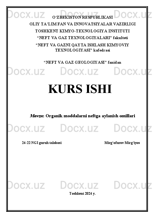 O‘ZBEKISTON RESPUBLIKASI
OLIY TA’LIM FAN VA INNOVATSIYALAR VAZIRLIGI
TOSHKENT KIMYO-TEXNOLOGIYA INSTITUTI
“NEFT VA GAZ TEXNOLOGIYALARI” fakulteti
“NEFT VA GAZNI QAYTA ISHLASH KIMYOVIY
TEXNOLOGIYASI” kafedrasi
“ NEFT VA GAZ GEOLOGIYASI ”  fanidan
KURS ISHI
Mavzu :   Organik moddalarni neftga aylanish omillari
24-22 NGI guruh talabasi Mirg‘ofurov Mirg‘iyos  
Toshkent 2024 y. 