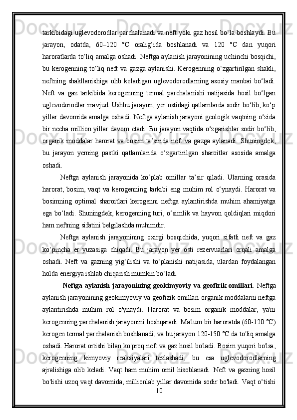 tarkibidagi uglevodorodlar parchalanadi va neft yoki gaz hosil bo‘la boshlaydi. Bu
jarayon,   odatda,   60–120   °C   oralig‘ida   boshlanadi   va   120   °C   dan   yuqori
haroratlarda to‘liq amalga oshadi.   Neftga aylanish jarayonining uchinchi bosqichi,
bu  kerogenning   to‘liq  neft   va  gazga   aylanishi.   Kerogenning   o‘zgartirilgan  shakli,
neftning  shakllanishiga   olib  keladigan   uglevodorodlarning  asosiy  manbai  bo‘ladi.
Neft   va   gaz   tarkibida   kerogenning   termal   parchalanishi   natijasida   hosil   bo‘lgan
uglevodorodlar mavjud. Ushbu jarayon, yer ostidagi qatlamlarda sodir bo‘lib, ko‘p
yillar davomida amalga oshadi.   Neftga aylanish jarayoni geologik vaqtning o‘zida
bir necha million yillar davom etadi. Bu jarayon vaqtida o‘zgarishlar sodir bo‘lib,
organik  moddalar  harorat   va  bosim  ta’sirida  neft   va  gazga  aylanadi.   Shuningdek,
bu   jarayon   yerning   pastki   qatlamlarida   o‘zgartirilgan   sharoitlar   asosida   amalga
oshadi.
Neftga   aylanish   jarayonida   ko‘plab   omillar   ta’sir   qiladi.   Ularning   orasida
harorat,   bosim,   vaqt   va   kerogenning   tarkibi   eng   muhim   rol   o‘ynaydi.   Harorat   va
bosimning   optimal   sharoitlari   kerogenni   neftga   aylantirishda   muhim   ahamiyatga
ega bo‘ladi. Shuningdek, kerogenning turi, o‘simlik va hayvon qoldiqlari miqdori
ham neftning sifatini belgilashda muhimdir.
Neftga   aylanish   jarayonining   oxirgi   bosqichida,   yuqori   sifatli   neft   va   gaz
ko‘pincha   er   yuzasiga   chiqadi.   Bu   jarayon   yer   osti   rezervuarlari   orqali   amalga
oshadi.   Neft   va   gazning   yig‘ilishi   va   to‘planishi   natijasida,   ulardan   foydalangan
holda energiya ishlab chiqarish mumkin bo‘ladi.
  Neftga   aylanish   jarayonining   geokimyoviy   va   geofizik   omillari .   Neftga
aylanish jarayonining geokimyoviy va geofizik omillari organik moddalarni neftga
aylantirishda   muhim   rol   o'ynaydi.   Harorat   va   bosim   organik   moddalar,   ya'ni
kerogenning parchalanish jarayonini boshqaradi. Ma'lum bir haroratda (60-120 °C)
kerogen termal parchalanish boshlanadi, va bu jarayon 120-150 °C da to'liq amalga
oshadi. Harorat ortishi bilan ko'proq neft va gaz hosil bo'ladi. Bosim yuqori bo'lsa,
kerogenning   kimyoviy   reaksiyalari   tezlashadi,   bu   esa   uglevodorodlarning
ajralishiga   olib   keladi.   Vaqt   ham   muhim   omil   hisoblanadi.   Neft   va  gazning   hosil
bo'lishi uzoq vaqt davomida, millionlab yillar davomida sodir bo'ladi. Vaqt o‘tishi
10 