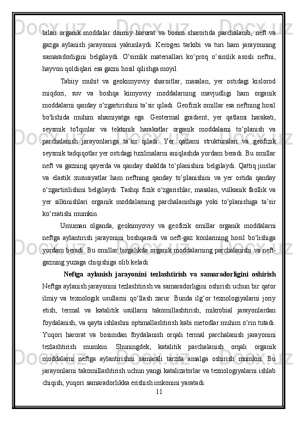 bilan   organik   moddalar   doimiy   harorat   va   bosim   sharoitida   parchalanib,   neft   va
gazga   aylanish   jarayonini   yakunlaydi.   Kerogen   tarkibi   va   turi   ham   jarayonning
samaradorligini   belgilaydi.   O‘simlik   materiallari   ko‘proq   o‘simlik   asosli   neftni,
hayvon qoldiqlari esa gazni hosil qilishga moyil.
Tabiiy   muhit   va   geokimyoviy   sharoitlar,   masalan,   yer   ostidagi   kislorod
miqdori,   suv   va   boshqa   kimyoviy   moddalarning   mavjudligi   ham   organik
moddalarni qanday o‘zgartirishini ta’sir qiladi. Geofizik omillar esa neftning hosil
bo'lishida   muhim   ahamiyatga   ega.   Geotermal   gradient,   yer   qatlami   harakati,
seysmik   to'lqinlar   va   tektonik   harakatlar   organik   moddalarni   to‘planish   va
parchalanish   jarayonlariga   ta’sir   qiladi.   Yer   qatlami   strukturalari   va   geofizik
seysmik tadqiqotlar yer ostidagi tuzilmalarni aniqlashda yordam beradi. Bu omillar
neft va gazning qayerda va qanday shaklda to‘planishini  belgilaydi. Qattiq jinslar
va   elastik   xususiyatlar   ham   neftning   qanday   to‘planishini   va   yer   ostida   qanday
o‘zgartirilishini  belgilaydi. Tashqi  fizik o‘zgarishlar, masalan, vulkanik faollik va
yer   silkinishlari   organik   moddalarning   parchalanishiga   yoki   to‘planishiga   ta’sir
ko‘rsatishi mumkin.
Umuman   olganda,   geokimyoviy   va   geofizik   omillar   organik   moddalarni
neftga   aylantirish   jarayonini   boshqaradi   va   neft-gaz   konlarining   hosil   bo‘lishiga
yordam beradi. Bu omillar birgalikda organik moddalarning parchalanishi va neft-
gazning yuzaga chiqishiga olib keladi.
  Neftga   aylanish   jarayonini   tezlashtirish   va   samaradorligini   oshirish
Neftga aylanish jarayonini tezlashtirish va samaradorligini oshirish uchun bir qator
ilmiy   va   texnologik   usullarni   qo‘llash   zarur.   Bunda   ilg‘or   texnologiyalarni   joriy
etish,   termal   va   katalitik   usullarni   takomillashtirish,   mikrobial   jarayonlardan
foydalanish, va qayta ishlashni optimallashtirish kabi metodlar muhim o‘rin tutadi.
Yuqori   harorat   va   bosimdan   foydalanish   orqali   termal   parchalanish   jarayonini
tezlashtirish   mumkin.   Shuningdek,   katalitik   parchalanish   orqali   organik
moddalarni   neftga   aylantirishni   samarali   tarzda   amalga   oshirish   mumkin.   Bu
jarayonlarni takomillashtirish uchun yangi katalizatorlar va texnologiyalarni ishlab
chiqish, yuqori samaradorlikka erishish imkonini yaratadi.
11 