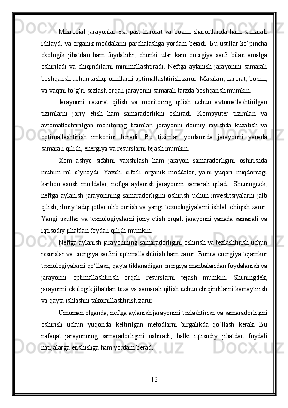 Mikrobial   jarayonlar   esa   past   harorat   va   bosim   sharoitlarida   ham   samarali
ishlaydi va organik moddalarni parchalashga yordam beradi. Bu usullar ko‘pincha
ekologik   jihatdan   ham   foydalidir,   chunki   ular   kam   energiya   sarfi   bilan   amalga
oshiriladi   va   chiqindilarni   minimallashtiradi.   Neftga   aylanish   jarayonini   samarali
boshqarish uchun tashqi omillarni optimallashtirish zarur. Masalan, harorat, bosim,
va vaqtni to‘g‘ri sozlash orqali jarayonni samarali tarzda boshqarish mumkin.
Jarayonni   nazorat   qilish   va   monitoring   qilish   uchun   avtomatlashtirilgan
tizimlarni   joriy   etish   ham   samaradorlikni   oshiradi.   Kompyuter   tizimlari   va
avtomatlashtirilgan   monitoring   tizimlari   jarayonni   doimiy   ravishda   kuzatish   va
optimallashtirish   imkonini   beradi.   Bu   tizimlar   yordamida   jarayonni   yanada
samarali qilish, energiya va resurslarni tejash mumkin.
Xom   ashyo   sifatini   yaxshilash   ham   jarayon   samaradorligini   oshirishda
muhim   rol   o‘ynaydi.   Yaxshi   sifatli   organik   moddalar,   ya'ni   yuqori   miqdordagi
karbon   asosli   moddalar,   neftga   aylanish   jarayonini   samarali   qiladi.   Shuningdek,
neftga   aylanish   jarayonining   samaradorligini   oshirish   uchun   investitsiyalarni   jalb
qilish, ilmiy tadqiqotlar olib borish va yangi texnologiyalarni ishlab chiqish zarur.
Yangi   usullar   va   texnologiyalarni   joriy   etish   orqali   jarayonni   yanada   samarali   va
iqtisodiy jihatdan foydali qilish mumkin.
Neftga aylanish jarayonining samaradorligini oshirish va tezlashtirish uchun
resurslar va energiya sarfini optimallashtirish ham zarur. Bunda energiya tejamkor
texnologiyalarni qo‘llash, qayta tiklanadigan energiya manbalaridan foydalanish va
jarayonni   optimallashtirish   orqali   resurslarni   tejash   mumkin.   Shuningdek,
jarayonni ekologik jihatdan toza va samarali qilish uchun chiqindilarni kamaytirish
va qayta ishlashni takomillashtirish zarur.
Umuman olganda, neftga aylanish jarayonini tezlashtirish va samaradorligini
oshirish   uchun   yuqorida   keltirilgan   metodlarni   birgalikda   qo‘llash   kerak.   Bu
nafaqat   jarayonning   samaradorligini   oshiradi,   balki   iqtisodiy   jihatdan   foydali
natijalarga erishishga ham yordam beradi.
12 