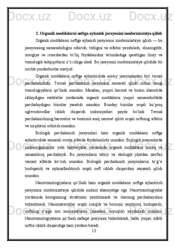 2. Organik moddalarni neftga aylanish jarayonini modernizatsiya qilish
Organik  moddalarni  neftga  aylanish  jarayonini   modernizatsiya   qilish  — bu
jarayonning   samaradorligini   oshirish,   tezligini   va   sifatini   yaxshilash,   shuningdek,
energiya   va   resurslardan   to‘liq   foydalanishni   ta'minlashga   qaratilgan   ilmiy   va
texnologik tadqiqotlarni o‘z ichiga oladi. Bu jarayonni modernizatsiya qilishda bir
nechta yondashuvlar mavjud:
Organik   moddalarni   neftga   aylantirishda   asosiy   jarayonlardan   biri   termal
parchalanishdir.   Termal   parchalanish   jarayonini   samarali   qilish   uchun   yangi
texnologiyalarni   qo‘llash   mumkin.   Masalan,   yuqori   harorat   va   bosim   sharoitida
ishlaydigan   reaktorlar   yordamida   organik   moddalarni   yuqori   samaradorlikda
parchalaydigan   tizimlar   yaratish   mumkin.   Bunday   tizimlar   orqali   ko‘proq
uglevodorodlar   ishlab   chiqarish   imkoniyatlari   paydo   bo‘ladi.   Termal
parchalanishning haroratini va bosimini aniq nazorat qilish orqali neftning sifatini
va miqdorini oshirish mumkin.
Biologik   parchalanish   jarayonlari   ham   organik   moddalarni   neftga
aylantirishda samarali vosita sifatida foydalanilishi mumkin. Biologik jarayonlarda
mikroorganizmlar   yoki   bakteriyalar   yordamida   organik   moddalarni   tezroq   va
samaraliroq   parchalaydi.   Bu   jarayonlarni   tabiiy   va   ekologik   jihatdan   xavfsiz
variant   sifatida   ko‘rish   mumkin.   Biologik   parchalanish   jarayonlarini   to‘g‘ri
boshqarish   va   optimallashtirish   orqali   neft   ishlab   chiqarishni   samarali   qilish
mumkin.
Nanotexnologiyalarni   qo‘llash   ham   organik   moddalarni   neftga   aylantirish
jarayonini   modernizatsiya   qilishda   muhim   ahamiyatga   ega.   Nanotexnologiyalar
yordamida   kerogenning   strukturasi   yaxshilanadi   va   ularning   parchalanishini
tezlashtiradi.   Nanomateriallar   orqali   issiqlik   va   bosimni   yaxshiroq   boshqarish,
neftning   o‘ziga   xos   xususiyatlarini   (masalan,   suyuqlik)   yaxshilash   mumkin.
Nanotexnologiyalarni   qo‘llash   nafaqat   jarayonni   tezlashtiradi,   balki   yuqori   sifatli
neftni ishlab chiqarishga ham yordam beradi.
13 