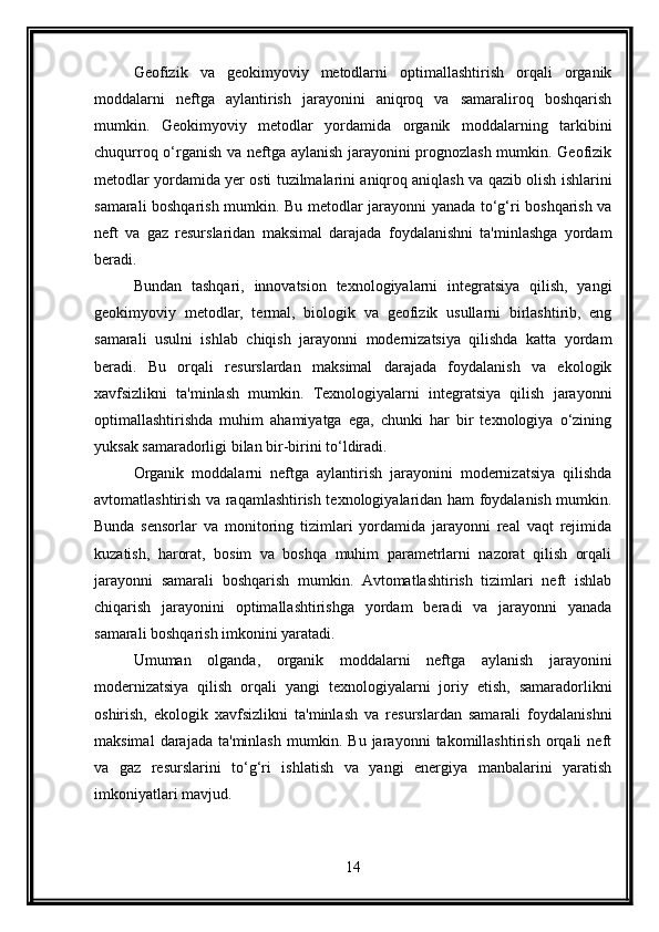 Geofizik   va   geokimyoviy   metodlarni   optimallashtirish   orqali   organik
moddalarni   neftga   aylantirish   jarayonini   aniqroq   va   samaraliroq   boshqarish
mumkin.   Geokimyoviy   metodlar   yordamida   organik   moddalarning   tarkibini
chuqurroq o‘rganish va neftga aylanish jarayonini prognozlash mumkin. Geofizik
metodlar yordamida yer osti tuzilmalarini aniqroq aniqlash va qazib olish ishlarini
samarali boshqarish mumkin. Bu metodlar jarayonni yanada to‘g‘ri boshqarish va
neft   va   gaz   resurslaridan   maksimal   darajada   foydalanishni   ta'minlashga   yordam
beradi.
Bundan   tashqari,   innovatsion   texnologiyalarni   integratsiya   qilish,   yangi
geokimyoviy   metodlar,   termal,   biologik   va   geofizik   usullarni   birlashtirib,   eng
samarali   usulni   ishlab   chiqish   jarayonni   modernizatsiya   qilishda   katta   yordam
beradi.   Bu   orqali   resurslardan   maksimal   darajada   foydalanish   va   ekologik
xavfsizlikni   ta'minlash   mumkin.   Texnologiyalarni   integratsiya   qilish   jarayonni
optimallashtirishda   muhim   ahamiyatga   ega,   chunki   har   bir   texnologiya   o‘zining
yuksak samaradorligi bilan bir-birini to‘ldiradi.
Organik   moddalarni   neftga   aylantirish   jarayonini   modernizatsiya   qilishda
avtomatlashtirish va raqamlashtirish texnologiyalaridan ham foydalanish mumkin.
Bunda   sensorlar   va   monitoring   tizimlari   yordamida   jarayonni   real   vaqt   rejimida
kuzatish,   harorat,   bosim   va   boshqa   muhim   parametrlarni   nazorat   qilish   orqali
jarayonni   samarali   boshqarish   mumkin.   Avtomatlashtirish   tizimlari   neft   ishlab
chiqarish   jarayonini   optimallashtirishga   yordam   beradi   va   jarayonni   yanada
samarali boshqarish imkonini yaratadi.
Umuman   olganda,   organik   moddalarni   neftga   aylanish   jarayonini
modernizatsiya   qilish   orqali   yangi   texnologiyalarni   joriy   etish,   samaradorlikni
oshirish,   ekologik   xavfsizlikni   ta'minlash   va   resurslardan   samarali   foydalanishni
maksimal   darajada   ta'minlash   mumkin.   Bu   jarayonni   takomillashtirish   orqali   neft
va   gaz   resurslarini   to‘g‘ri   ishlatish   va   yangi   energiya   manbalarini   yaratish
imkoniyatlari mavjud.
14 
