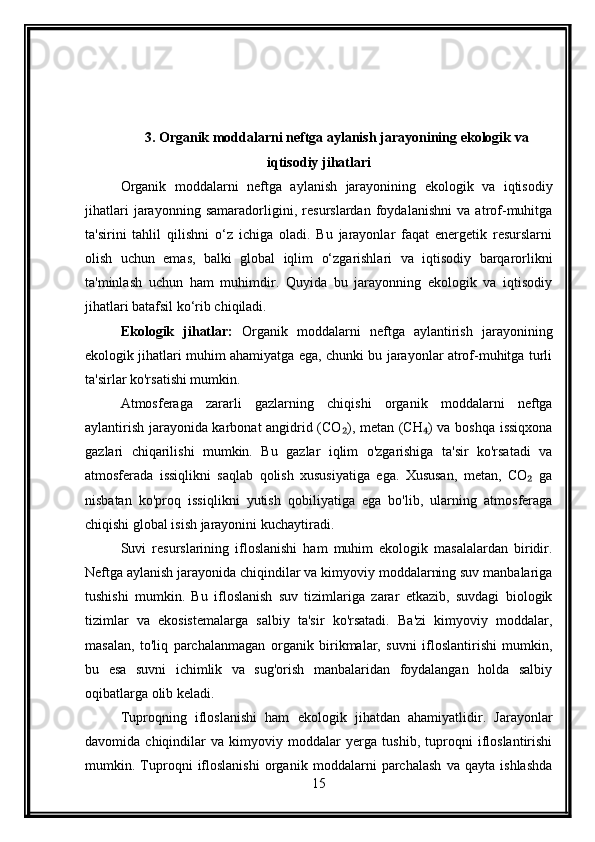 3. Organik moddalarni neftga aylanish jarayonining ekologik va
iqtisodiy jihatlari
Organik   moddalarni   neftga   aylanish   jarayonining   ekologik   va   iqtisodiy
jihatlari   jarayonning   samaradorligini,   resurslardan   foydalanishni   va   atrof-muhitga
ta'sirini   tahlil   qilishni   o‘z   ichiga   oladi.   Bu   jarayonlar   faqat   energetik   resurslarni
olish   uchun   emas,   balki   global   iqlim   o‘zgarishlari   va   iqtisodiy   barqarorlikni
ta'minlash   uchun   ham   muhimdir.   Quyida   bu   jarayonning   ekologik   va   iqtisodiy
jihatlari batafsil ko‘rib chiqiladi.
Ekologik   jihatlar:   Organik   moddalarni   neftga   aylantirish   jarayonining
ekologik jihatlari muhim ahamiyatga ega, chunki bu jarayonlar atrof-muhitga turli
ta'sirlar ko'rsatishi mumkin.
Atmosferaga   zararli   gazlarning   chiqishi   organik   moddalarni   neftga
aylantirish jarayonida karbonat angidrid (CO ), metan (CH ) va boshqa issiqxona₂ ₄
gazlari   chiqarilishi   mumkin.   Bu   gazlar   iqlim   o'zgarishiga   ta'sir   ko'rsatadi   va
atmosferada   issiqlikni   saqlab   qolish   xususiyatiga   ega.   Xususan,   metan,   CO   ga	
₂
nisbatan   ko'proq   issiqlikni   yutish   qobiliyatiga   ega   bo'lib,   ularning   atmosferaga
chiqishi global isish jarayonini kuchaytiradi.
Suvi   resurslarining   ifloslanishi   ham   muhim   ekologik   masalalardan   biridir.
Neftga aylanish jarayonida chiqindilar va kimyoviy moddalarning suv manbalariga
tushishi   mumkin.   Bu   ifloslanish   suv   tizimlariga   zarar   etkazib,   suvdagi   biologik
tizimlar   va   ekosistemalarga   salbiy   ta'sir   ko'rsatadi.   Ba'zi   kimyoviy   moddalar,
masalan,   to'liq   parchalanmagan   organik   birikmalar,   suvni   ifloslantirishi   mumkin,
bu   esa   suvni   ichimlik   va   sug'orish   manbalaridan   foydalangan   holda   salbiy
oqibatlarga olib keladi.
Tuproqning   ifloslanishi   ham   ekologik   jihatdan   ahamiyatlidir.   Jarayonlar
davomida   chiqindilar   va   kimyoviy   moddalar   yerga   tushib,   tuproqni   ifloslantirishi
mumkin.   Tuproqni   ifloslanishi   organik   moddalarni   parchalash   va   qayta   ishlashda
15 