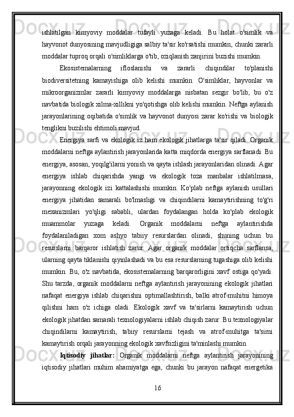 ishlatilgan   kimyoviy   moddalar   tufayli   yuzaga   keladi.   Bu   holat   o'simlik   va
hayvonot dunyosining mavjudligiga salbiy ta'sir ko'rsatishi mumkin, chunki zararli
moddalar tuproq orqali o'simliklarga o'tib, oziqlanish zanjirini buzishi mumkin.
Ekosistemalarning   ifloslanishi   va   zararli   chiqindilar   to'planishi
biodiversitetning   kamayishiga   olib   kelishi   mumkin.   O'simliklar,   hayvonlar   va
mikroorganizmlar   zararli   kimyoviy   moddalarga   nisbatan   sezgir   bo'lib,   bu   o'z
navbatida biologik xilma-xillikni yo'qotishga olib kelishi mumkin. Neftga aylanish
jarayonlarining   oqibatida   o'simlik   va   hayvonot   dunyosi   zarar   ko'rishi   va   biologik
tenglikni buzilishi ehtimoli mavjud.
Energiya   sarfi   va   ekologik  iz   ham   ekologik   jihatlarga   ta'sir   qiladi.  Organik
moddalarni neftga aylantirish jarayonlarida katta miqdorda energiya sarflanadi. Bu
energiya, asosan, yoqilg'ilarni yonish va qayta ishlash jarayonlaridan olinadi. Agar
energiya   ishlab   chiqarishda   yangi   va   ekologik   toza   manbalar   ishlatilmasa,
jarayonning   ekologik   izi   kattalashishi   mumkin.   Ko'plab   neftga   aylanish   usullari
energiya   jihatidan   samarali   bo'lmasligi   va   chiqindilarni   kamaytirishning   to'g'ri
mexanizmlari   yo'qligi   sababli,   ulardan   foydalangan   holda   ko'plab   ekologik
muammolar   yuzaga   keladi.   Organik   moddalarni   neftga   aylantirishda
foydalaniladigan   xom   ashyo   tabiiy   resurslardan   olinadi,   shuning   uchun   bu
resurslarni   barqaror   ishlatish   zarur.   Agar   organik   moddalar   ortiqcha   sarflansa,
ularning qayta tiklanishi qiyinlashadi va bu esa resurslarning tugashiga olib kelishi
mumkin.   Bu,   o'z   navbatida,   ekosistemalarning   barqarorligini   xavf   ostiga   qo'yadi.
Shu   tarzda,   organik   moddalarni   neftga   aylantirish   jarayonining   ekologik   jihatlari
nafaqat   energiya   ishlab   chiqarishni   optimallashtirish,   balki   atrof-muhitni   himoya
qilishni   ham   o'z   ichiga   oladi.   Ekologik   xavf   va   ta'sirlarni   kamaytirish   uchun
ekologik jihatdan samarali texnologiyalarni ishlab chiqish zarur. Bu texnologiyalar
chiqindilarni   kamaytirish,   tabiiy   resurslarni   tejash   va   atrof-muhitga   ta'sirni
kamaytirish orqali jarayonning ekologik xavfsizligini ta'minlashi mumkin.
Iqtisodiy   jihatlar:   Organik   moddalarni   neftga   aylantirish   jarayonining
iqtisodiy   jihatlari   muhim   ahamiyatga   ega,   chunki   bu   jarayon   nafaqat   energetika
16 