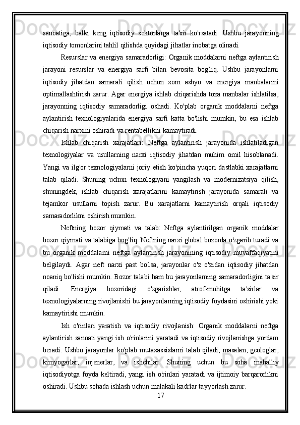 sanoatiga,   balki   keng   iqtisodiy   sektorlarga   ta'sir   ko'rsatadi.   Ushbu   jarayonning
iqtisodiy tomonlarini tahlil qilishda quyidagi jihatlar inobatga olinadi.
Resurslar  va energiya samaradorligi: Organik moddalarni neftga aylantirish
jarayoni   resurslar   va   energiya   sarfi   bilan   bevosita   bog'liq.   Ushbu   jarayonlarni
iqtisodiy   jihatdan   samarali   qilish   uchun   xom   ashyo   va   energiya   manbalarini
optimallashtirish zarur. Agar  energiya ishlab chiqarishda toza manbalar  ishlatilsa,
jarayonning   iqtisodiy   samaradorligi   oshadi.   Ko'plab   organik   moddalarni   neftga
aylantirish   texnologiyalarida   energiya   sarfi   katta   bo'lishi   mumkin,   bu   esa   ishlab
chiqarish narxini oshiradi va rentabellikni kamaytiradi.
Ishlab   chiqarish   xarajatlari:   Neftga   aylantirish   jarayonida   ishlatiladigan
texnologiyalar   va   usullarning   narxi   iqtisodiy   jihatdan   muhim   omil   hisoblanadi.
Yangi va ilg'or texnologiyalarni joriy etish ko'pincha yuqori dastlabki xarajatlarni
talab   qiladi.   Shuning   uchun   texnologiyani   yangilash   va   modernizatsiya   qilish,
shuningdek,   ishlab   chiqarish   xarajatlarini   kamaytirish   jarayonida   samarali   va
tejamkor   usullarni   topish   zarur.   Bu   xarajatlarni   kamaytirish   orqali   iqtisodiy
samaradorlikni oshirish mumkin.
Neftning   bozor   qiymati   va   talab:   Neftga   aylantirilgan   organik   moddalar
bozor qiymati va talabiga bog'liq. Neftning narxi global bozorda o'zgarib turadi va
bu   organik   moddalarni   neftga   aylantirish   jarayonining   iqtisodiy   muvaffaqiyatini
belgilaydi.   Agar   neft   narxi   past   bo'lsa,   jarayonlar   o'z   o'zidan   iqtisodiy   jihatdan
noaniq bo'lishi mumkin. Bozor talabi ham bu jarayonlarning samaradorligini ta'sir
qiladi.   Energiya   bozoridagi   o'zgarishlar,   atrof-muhitga   ta'sirlar   va
texnologiyalarning rivojlanishi bu jarayonlarning iqtisodiy foydasini oshirishi yoki
kamaytirishi mumkin.
Ish   o'rinlari   yaratish   va   iqtisodiy   rivojlanish:   Organik   moddalarni   neftga
aylantirish sanoati  yangi ish o'rinlarini  yaratadi va iqtisodiy rivojlanishga yordam
beradi.  Ushbu  jarayonlar   ko'plab  mutaxassislarni  talab  qiladi,  masalan,  geologlar,
kimyogarlar,   injenerlar,   va   ishchilar.   Shuning   uchun   bu   soha   mahalliy
iqtisodiyotga   foyda   keltiradi,   yangi   ish   o'rinlari   yaratadi   va  ijtimoiy  barqarorlikni
oshiradi. Ushbu sohada ishlash uchun malakali kadrlar tayyorlash zarur.
17 