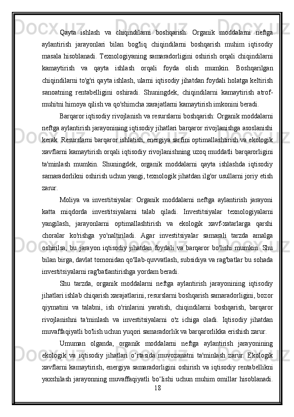 Qayta   ishlash   va   chiqindilarni   boshqarish:   Organik   moddalarni   neftga
aylantirish   jarayonlari   bilan   bog'liq   chiqindilarni   boshqarish   muhim   iqtisodiy
masala hisoblanadi. Texnologiyaning samaradorligini oshirish orqali chiqindilarni
kamaytirish   va   qayta   ishlash   orqali   foyda   olish   mumkin.   Boshqarilgan
chiqindilarni to'g'ri qayta ishlash, ularni iqtisodiy jihatdan foydali holatga keltirish
sanoatning   rentabelligini   oshiradi.   Shuningdek,   chiqindilarni   kamaytirish   atrof-
muhitni himoya qilish va qo'shimcha xarajatlarni kamaytirish imkonini beradi.
Barqaror iqtisodiy rivojlanish va resurslarni boshqarish: Organik moddalarni
neftga aylantirish jarayonining iqtisodiy jihatlari barqaror rivojlanishga asoslanishi
kerak. Resurslarni barqaror ishlatish, energiya sarfini optimallashtirish va ekologik
xavflarni kamaytirish orqali iqtisodiy rivojlanishning uzoq muddatli barqarorligini
ta'minlash   mumkin.   Shuningdek,   organik   moddalarni   qayta   ishlashda   iqtisodiy
samaradorlikni oshirish uchun yangi, texnologik jihatdan ilg'or usullarni joriy etish
zarur.
Moliya   va   investitsiyalar:   Organik   moddalarni   neftga   aylantirish   jarayoni
katta   miqdorda   investitsiyalarni   talab   qiladi.   Investitsiyalar   texnologiyalarni
yangilash,   jarayonlarni   optimallashtirish   va   ekologik   xavf-xatarlarga   qarshi
choralar   ko'rishga   yo'naltiriladi.   Agar   investitsiyalar   samarali   tarzda   amalga
oshirilsa,   bu   jarayon   iqtisodiy   jihatdan   foydali   va   barqaror   bo'lishi   mumkin.   Shu
bilan birga, davlat tomonidan qo'llab-quvvatlash, subsidiya va rag'batlar bu sohada
investitsiyalarni rag'batlantirishga yordam beradi.
Shu   tarzda,   organik   moddalarni   neftga   aylantirish   jarayonining   iqtisodiy
jihatlari ishlab chiqarish xarajatlarini, resurslarni boshqarish samaradorligini, bozor
qiymatini   va   talabni,   ish   o'rinlarini   yaratish,   chiqindilarni   boshqarish,   barqaror
rivojlanishni   ta'minlash   va   investitsiyalarni   o'z   ichiga   oladi.   Iqtisodiy   jihatdan
muvaffaqiyatli bo'lish uchun yuqori samaradorlik va barqarorlikka erishish zarur.
Umuman   olganda,   organik   moddalarni   neftga   aylantirish   jarayonining
ekologik   va   iqtisodiy   jihatlari   o‘rtasida   muvozanatni   ta'minlash   zarur.   Ekologik
xavflarni  kamaytirish, energiya samaradorligini  oshirish va  iqtisodiy  rentabellikni
yaxshilash  jarayonning muvaffaqiyatli  bo‘lishi  uchun muhim  omillar  hisoblanadi.
18 