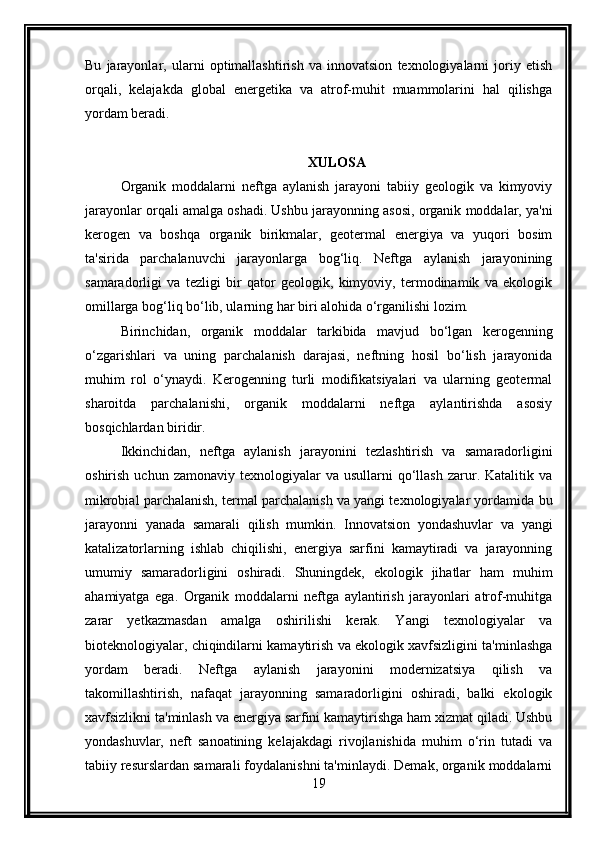 Bu   jarayonlar,   ularni   optimallashtirish   va   innovatsion   texnologiyalarni   joriy   etish
orqali,   kelajakda   global   energetika   va   atrof-muhit   muammolarini   hal   qilishga
yordam beradi.
XULOSA
Organik   moddalarni   neftga   aylanish   jarayoni   tabiiy   geologik   va   kimyoviy
jarayonlar orqali amalga oshadi. Ushbu jarayonning asosi, organik moddalar, ya'ni
kerogen   va   boshqa   organik   birikmalar,   geotermal   energiya   va   yuqori   bosim
ta'sirida   parchalanuvchi   jarayonlarga   bog‘liq.   Neftga   aylanish   jarayonining
samaradorligi   va   tezligi   bir   qator   geologik,   kimyoviy,   termodinamik   va   ekologik
omillarga bog‘liq bo‘lib, ularning har biri alohida o‘rganilishi lozim.
Birinchidan,   organik   moddalar   tarkibida   mavjud   bo‘lgan   kerogenning
o‘zgarishlari   va   uning   parchalanish   darajasi,   neftning   hosil   bo‘lish   jarayonida
muhim   rol   o‘ynaydi.   Kerogenning   turli   modifikatsiyalari   va   ularning   geotermal
sharoitda   parchalanishi,   organik   moddalarni   neftga   aylantirishda   asosiy
bosqichlardan biridir.
Ikkinchidan,   neftga   aylanish   jarayonini   tezlashtirish   va   samaradorligini
oshirish  uchun  zamonaviy   texnologiyalar  va   usullarni   qo‘llash   zarur.  Katalitik  va
mikrobial parchalanish, termal parchalanish va yangi texnologiyalar yordamida bu
jarayonni   yanada   samarali   qilish   mumkin.   Innovatsion   yondashuvlar   va   yangi
katalizatorlarning   ishlab   chiqilishi,   energiya   sarfini   kamaytiradi   va   jarayonning
umumiy   samaradorligini   oshiradi.   Shuningdek,   ekologik   jihatlar   ham   muhim
ahamiyatga   ega.   Organik   moddalarni   neftga   aylantirish   jarayonlari   atrof-muhitga
zarar   yetkazmasdan   amalga   oshirilishi   kerak.   Yangi   texnologiyalar   va
bioteknologiyalar, chiqindilarni kamaytirish va ekologik xavfsizligini ta'minlashga
yordam   beradi.   Neftga   aylanish   jarayonini   modernizatsiya   qilish   va
takomillashtirish,   nafaqat   jarayonning   samaradorligini   oshiradi,   balki   ekologik
xavfsizlikni ta'minlash va energiya sarfini kamaytirishga ham xizmat qiladi. Ushbu
yondashuvlar,   neft   sanoatining   kelajakdagi   rivojlanishida   muhim   o‘rin   tutadi   va
tabiiy resurslardan samarali foydalanishni ta'minlaydi. Demak, organik moddalarni
19 