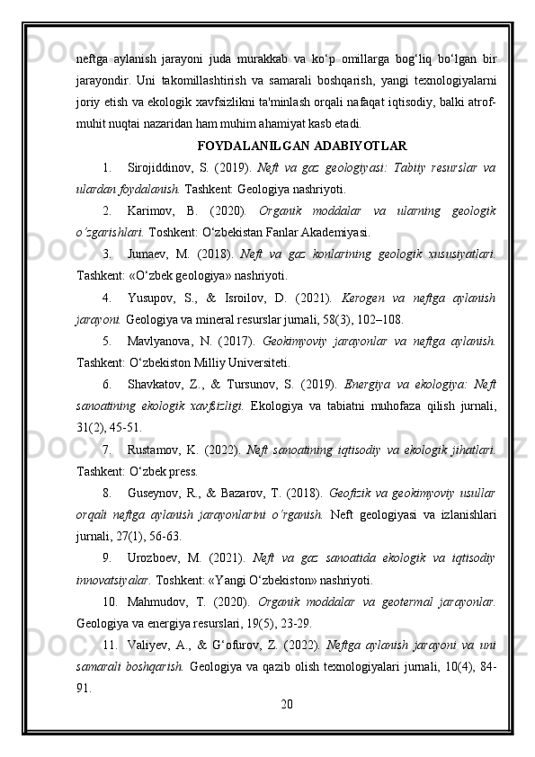 neftga   aylanish   jarayoni   juda   murakkab   va   ko‘p   omillarga   bog‘liq   bo‘lgan   bir
jarayondir.   Uni   takomillashtirish   va   samarali   boshqarish,   yangi   texnologiyalarni
joriy etish va ekologik xavfsizlikni ta'minlash orqali nafaqat iqtisodiy, balki atrof-
muhit nuqtai nazaridan ham muhim ahamiyat kasb etadi.
FOYDALANILGAN ADABIYOTLAR
1. Sirojiddinov,   S.   (2019).   Neft   va   gaz   geologiyasi:   Tabiiy   resurslar   va
ulardan foydalanish.  Tashkent: Geologiya nashriyoti.
2. Karimov,   B.   (2020).   Organik   moddalar   va   ularning   geologik
o‘zgarishlari.  Toshkent: O‘zbekistan Fanlar Akademiyasi.
3. Jumaev,   M.   (2018).   Neft   va   gaz   konlarining   geologik   xususiyatlari.
Tashkent: «O‘zbek geologiya» nashriyoti.
4. Yusupov,   S.,   &   Isroilov,   D.   (2021).   Kerogen   va   neftga   aylanish
jarayoni.  Geologiya va mineral resurslar jurnali, 58(3), 102–108.
5. Mavlyanova,   N.   (2017).   Geokimyoviy   jarayonlar   va   neftga   aylanish.
Tashkent: O‘zbekiston Milliy Universiteti.
6. Shavkatov,   Z.,   &   Tursunov,   S.   (2019).   Energiya   va   ekologiya:   Neft
sanoatining   ekologik   xavfsizligi.   Ekologiya   va   tabiatni   muhofaza   qilish   jurnali,
31(2), 45-51.
7. Rustamov,   K.   (2022).   Neft   sanoatining   iqtisodiy   va   ekologik   jihatlari.
Tashkent: O‘zbek press.
8. Guseynov,   R.,   &   Bazarov,   T.   (2018).   Geofizik   va   geokimyoviy   usullar
orqali   neftga   aylanish   jarayonlarini   o‘rganish.   Neft   geologiyasi   va   izlanishlari
jurnali, 27(1), 56-63.
9. Urozboev,   M.   (2021).   Neft   va   gaz   sanoatida   ekologik   va   iqtisodiy
innovatsiyalar.  Toshkent: «Yangi O‘zbekiston» nashriyoti.
10. Mahmudov,   T.   (2020).   Organik   moddalar   va   geotermal   jarayonlar.
Geologiya va energiya resurslari, 19(5), 23-29.
11. Valiyev,   A.,   &   G‘ofurov,   Z.   (2022).   Neftga   aylanish   jarayoni   va   uni
samarali   boshqarish.   Geologiya   va   qazib   olish   texnologiyalari   jurnali,   10(4),   84-
91.
20 