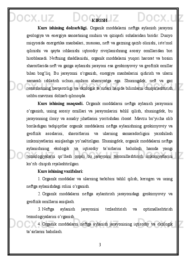 KIRISH
Kurs   ishining   dolzarbligi.   Organik   moddalarni   neftga   aylanish   jarayoni
geologiya   va   energiya   sanoatining   muhim   va   qiziqarli   sohalaridan   biridir.   Dunyo
miqyosida energetika manbalari, xususan, neft va gazning qazib olinishi, iste’mol
qilinishi   va   qayta   ishlanishi   iqtisodiy   rivojlanishning   asosiy   omillaridan   biri
hisoblanadi.   Neftning   shakllanishi,   organik   moddalarni   yuqori   harorat   va   bosim
sharoitlarida neft va gazga aylanishi jarayoni esa geokimyoviy va geofizik omillar
bilan   bog‘liq.   Bu   jarayonni   o‘rganish,   energiya   manbalarini   qidirish   va   ularni
samarali   ishlatish   uchun   muhim   ahamiyatga   ega.   Shuningdek,   neft   va   gaz
resurslarining barqarorligi va ekologik ta’sirlari haqida bilimlarni chuqurlashtirish
ushbu mavzuni dolzarb qilmoqda.
Kurs   ishining   maqsadi.   Organik   moddalarni   neftga   aylanish   jarayonini
o‘rganish,   uning   asosiy   omillari   va   jarayonlarini   tahlil   qilish,   shuningdek,   bu
jarayonning   ilmiy   va   amaliy   jihatlarini   yoritishdan   iborat.   Mavzu   bo‘yicha   olib
boriladigan   tadqiqotlar   organik   moddalarni   neftga   aylanishning   geokimyoviy   va
geofizik   asoslarini,   sharoitlarini   va   ularning   samaradorligini   yaxshilash
imkoniyatlarini  aniqlashga   yo‘naltirilgan.  Shuningdek,  organik  moddalarni  neftga
aylanishning   ekologik   va   iqtisodiy   ta’sirlarini   baholash   hamda   yangi
texnologiyalarni   qo‘llash   orqali   bu   jarayonni   takomillashtirish   imkoniyatlarini
ko‘rib chiqish rejalashtirilgan.
Kurs ishining vazifalari :
1. Organik   moddalar   va   ularning   tarkibini   tahlil   qilish,   kerogen   va   uning
neftga aylanishdagi rolini o‘rganish.
2. Organik   moddalarni   neftga   aylantirish   jarayonidagi   geokimyoviy   va
geofizik omillarni aniqlash.
3. Neftga   aylanish   jarayonini   tezlashtirish   va   optimallashtirish
texnologiyalarini o‘rganish.
4. Organik   moddalarni   neftga   aylanish   jarayonining   iqtisodiy   va   ekologik
ta’sirlarini baholash.
3 
