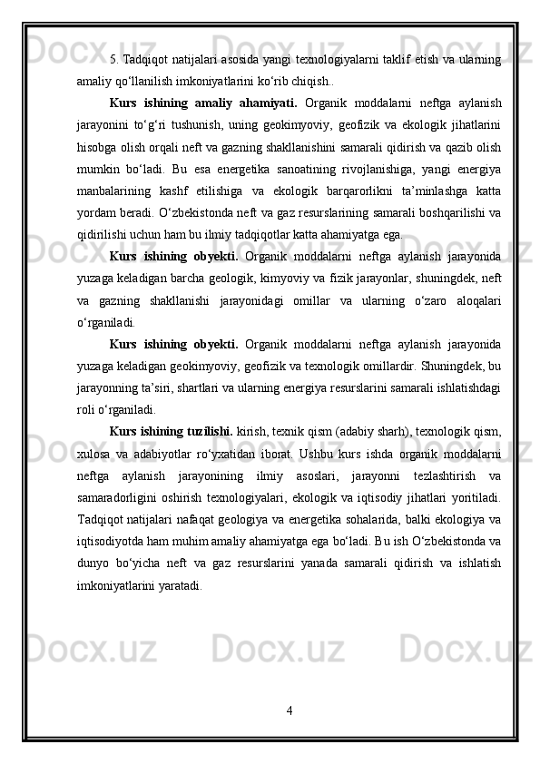 5. Tadqiqot natijalari asosida yangi texnologiyalarni taklif etish va ularning
amaliy qo‘llanilish imkoniyatlarini ko‘rib chiqish..
Kurs   ishining   amaliy   ahamiyati.   Organik   moddalarni   neftga   aylanish
jarayonini   to‘g‘ri   tushunish,   uning   geokimyoviy,   geofizik   va   ekologik   jihatlarini
hisobga olish orqali neft va gazning shakllanishini samarali qidirish va qazib olish
mumkin   bo‘ladi.   Bu   esa   energetika   sanoatining   rivojlanishiga,   yangi   energiya
manbalarining   kashf   etilishiga   va   ekologik   barqarorlikni   ta’minlashga   katta
yordam beradi. O‘zbekistonda neft va gaz resurslarining samarali boshqarilishi va
qidirilishi uchun ham bu ilmiy tadqiqotlar katta ahamiyatga ega.
Kurs   ishining   obyekti.   Organik   moddalarni   neftga   aylanish   jarayonida
yuzaga keladigan barcha geologik, kimyoviy va fizik jarayonlar, shuningdek, neft
va   gazning   shakllanishi   jarayonidagi   omillar   va   ularning   o‘zaro   aloqalari
o‘rganiladi.
Kurs   ishining   obyekti.   Organik   moddalarni   neftga   aylanish   jarayonida
yuzaga keladigan geokimyoviy, geofizik va texnologik omillardir. Shuningdek, bu
jarayonning ta’siri, shartlari va ularning energiya resurslarini samarali ishlatishdagi
roli o‘rganiladi.
Kurs ishining tuzilishi.  kirish, texnik qism (adabiy sharh), texnologik qism,
xulosa   va   adabiyotlar   ro‘yxatidan   iborat.   Ushbu   kurs   ishda   organik   moddalarni
neftga   aylanish   jarayonining   ilmiy   asoslari,   jarayonni   tezlashtirish   va
samaradorligini   oshirish   texnologiyalari,   ekologik   va   iqtisodiy   jihatlari   yoritiladi.
Tadqiqot natijalari nafaqat geologiya va energetika sohalarida, balki ekologiya va
iqtisodiyotda ham muhim amaliy ahamiyatga ega bo‘ladi. Bu ish O‘zbekistonda va
dunyo   bo‘yicha   neft   va   gaz   resurslarini   yanada   samarali   qidirish   va   ishlatish
imkoniyatlarini yaratadi.
4 