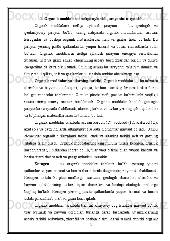 1.  Organik moddalarni neftga aylanish jarayonini o‘rganis h
Organik   moddalarni   neftga   aylanish   jarayoni   —   bu   geologik   va
geokimyoviy   jarayon   bo‘lib,   uning   natijasida   organik   moddalardan,   asosan,
kerogenlar   va   boshqa   organik   materiallardan   neft   va   gazlar   hosil   bo‘ladi.   Bu
jarayon   yerning   pastki   qatlamlarida,   yuqori   harorat   va   bosim   sharoitlarida   sodir
bo‘ladi.   Organik   moddalarni   neftga   aylanish   jarayoni   energiya   resurslarini,
xususan,   neft   va   gazni   ishlab   chiqishning   asosiy   bosqichlaridan   biridir   va   dunyo
energetikasida katta o‘rin tutadi. Shuning uchun bu jarayonni to‘g‘ri tushunish va
ilmiy tahlil qilish, neft va gaz konlarini izlashda muhim ahamiyatga ega.
Organik moddalar va ularning tarkibi .   Organik moddalar — bu tabiatda
o‘simlik   va   hayvonot   qoldiqlari,   ayniqsa,   karbon   asosidagi   birikmalardan   iborat
bo‘lgan   moddalar   to‘plamidir.   Ular   ko‘pincha   neft,   gaz   va   ko‘mir   kabi   yoqilg‘i
resurslarining   asosiy   manbai   hisoblanadi.   Organik   moddalar   ko‘plab   geologik
jarayonlar natijasida shakllanadi, ularning tarkibi va turlari yerning qalin qatlamlari
va to‘plangan materiallar asosida turlicha bo‘ladi.
Organik   moddalar   tarkibida   asosan   karbon   (C),   vodorod   (H),   kislorod   (O),
azot   (N)   va   ba'zi   hollarda  oltingugurt   (S)   kabi   elementlar   mavjud   bo‘ladi.   Ushbu
elementlar   organik   birikmalarni   tashkil   etadi   va   ularning   tarkibi   neft   va   gazning
sifatiga   ta’sir   qiladi.   Organik   moddalarning   eng   muhim   turlari   kerogen,   organik
karbohidratlar,   lipidlardan   iborat   bo‘lib,   ular   vaqt   o‘tishi   bilan   yuqori   harorat   va
bosim sharoitlarida neft va gazga aylanishi mumkin.
Kerogen   —   bu   organik   moddalar   to‘plami   bo‘lib,   yerning   yuqori
qatlamlarida, past harorat va bosim sharoitlarida diagenesis jarayonida shakllanadi.
Kerogen   tarkibi   ko‘plab   omillarga,   xususan,   geologik   sharoitlar,   o‘simlik   va
hayvon   qoldiqlarining   turlari,   iqlim   sharoitlari   va   boshqa   ekologik   omillarga
bog‘liq   bo‘ladi.   Kerogen   yerning   pastki   qatlamlarida   yuqori   harorat   va   bosim
ostida parchalanib, neft va gazni hosil qiladi.
Organik  moddalar  tarkibida turli  xil  kimyoviy bog‘lanishlar  mavjud bo‘lib,
ular   o‘simlik   va   hayvon   qoldiqlari   turlariga   qarab   farqlanadi.   O‘simliklarning
asosiy tarkibi sellyuloza,  xlorofill  va boshqa o‘simliklarni  tashkil  etuvchi organik
5 